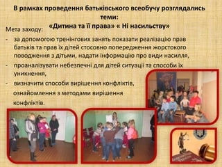 В рамках проведення батьківського всеобучу розглядались
теми:
«Дитина та її права» « Ні насильству»Мета заходу:
- за допомогою тренінгових занять показати реалізацію прав
батьків та прав їх дітей стосовно попередження жорстокого
поводження з дітьми, надати інформацію про види насилля,
- проаналізувати небезпечні для дітей ситуації та способи їх
уникнення,
- визначити способи вирішення конфліктів,
ознайомлення з методами вирішення
конфліктів.
 