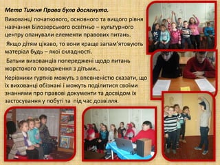 Мета Тижня Права була досягнута.
Вихованці початкового, основного та вищого рівня
навчання Білозерського освітньо – культурного
центру опанували елементи правових питань.
Якщо дітям цікаво, то вони краще запам’ятовують
матеріал будь – якої складності.
Батьки вихованців попереджені щодо питань
жорстокого поводження з дітьми…
Керівники гуртків можуть з впевненістю сказати, що
їх вихованці обізнані і можуть поділитися своїми
знаннями про правові документи та досвідом їх
застосування у побуті та під час дозвілля.
 