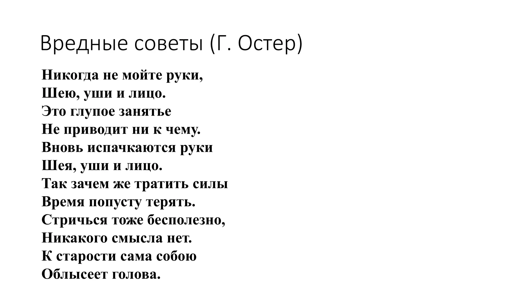 Никогда не мойте руки,
Шею, уши и лицо.
Это глупое занятье
Не приводит ни к чему.
Вновь испачкаются руки
Шея, уши и лицо.
Так зачем же тратить силы
Время попусту терять.
Стричься тоже бесполезно,
Никакого смысла нет.
К старости сама собою
Облысеет голова.
Вредные советы (Г. Остер)
 