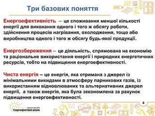 4
Енергоефективність ‒ це споживання меншої кількості
енергії для виконання одного і того ж обсягу роботи,
здійснення процесів нагрівання, охолодження, тощо або
виробництва одного і того ж обсягу будь-якої продукції.
Енергозбереження ‒ це діяльність, спрямована на економію
та раціональне використання енергії і природних енергетичних
ресурсів, тобто на підвищення енергоефективності.
Чиста енергія – це енергія, яка отримана з джерел із
мінімальними викидами в атмосферу парникових газів, із
використанням відновлюваних та альтернативних джерел
енергії, а також енергія, яка була зекономлена за рахунок
підвищення енергоефективності.
Три базових поняття
 