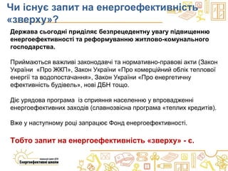 Чи існує запит на енергоефективність
«зверху»?
Держава сьогодні приділяє безпрецедентну увагу підвищенню
енергоефективності та реформуванню житлово-комунального
господарства.
Приймаються важливі законодавчі та нормативно-правові акти (Закон
України «Про ЖКП», Закон України «Про комерційний облік теплової
енергії та водопостачання», Закон України «Про енергетичну
ефективність будівель», нові ДБН тощо.
Діє урядова програма із сприяння населенню у впровадженні
енергоефективних заходів (славнозвісна програма «теплих кредитів).
Вже у наступному році запрацює Фонд енергоефективності.
Тобто запит на енергоефективність «зверху» - є.
 