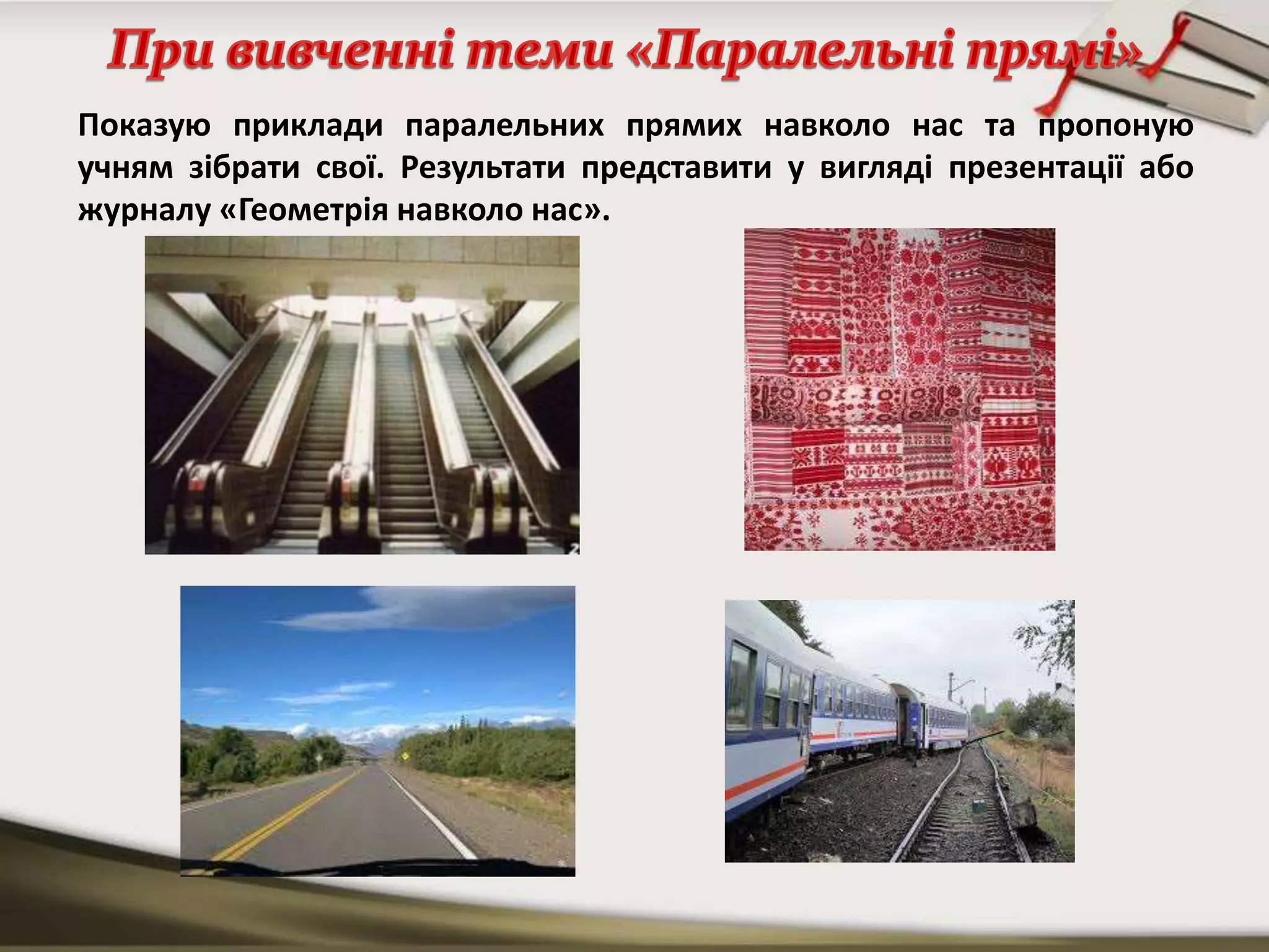 Показую приклади паралельних прямих навколо нас та пропоную
учням зібрати свої. Результати представити у вигляді презентації або
журналу «Геометрія навколо нас».
 