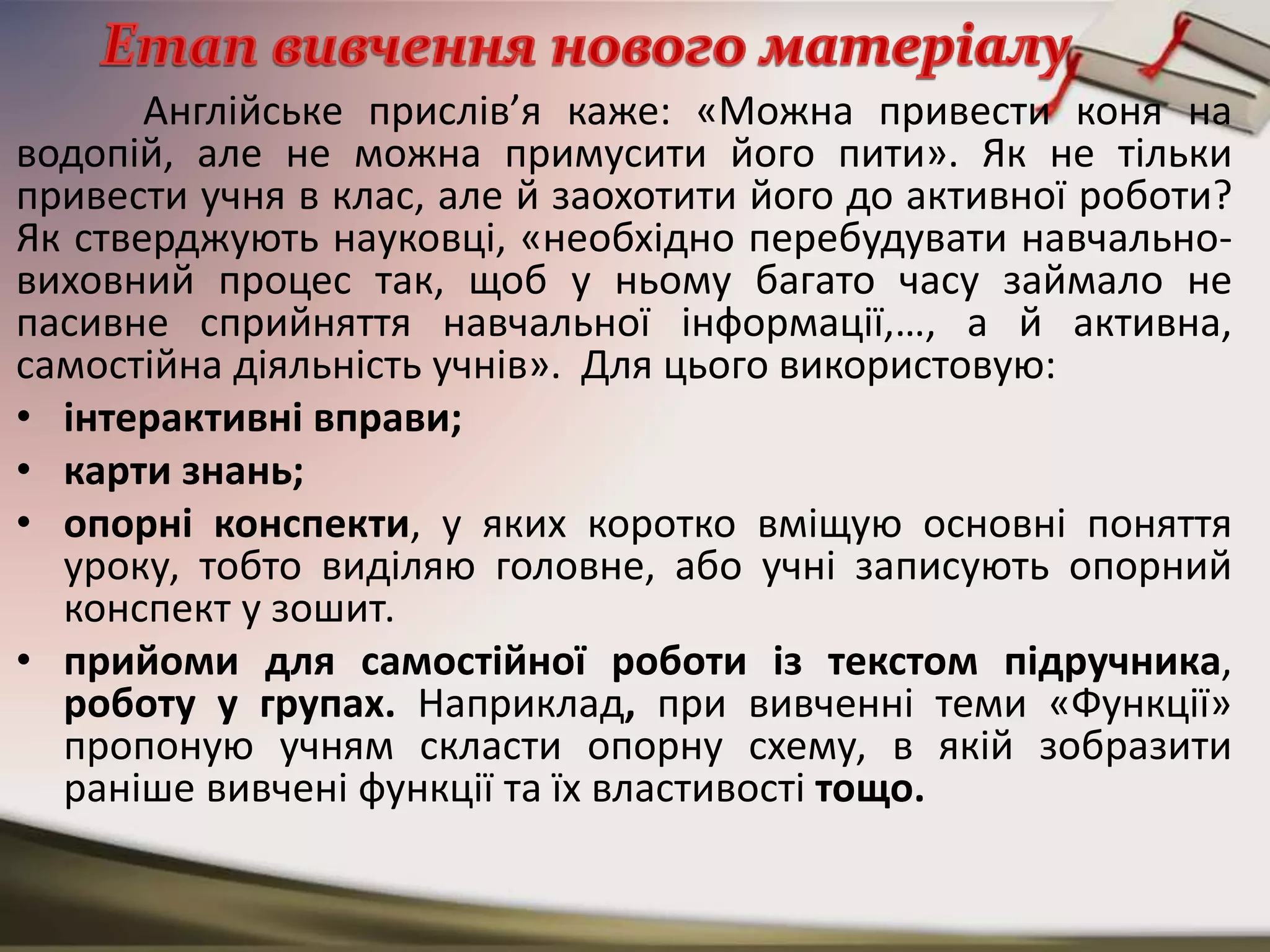 Англійське прислів’я каже: «Можна привести коня на
водопій, але не можна примусити його пити». Як не тільки
привести учня в клас, але й заохотити його до активної роботи?
Як стверджують науковці, «необхідно перебудувати навчально-
виховний процес так, щоб у ньому багато часу займало не
пасивне сприйняття навчальної інформації,…, а й активна,
самостійна діяльність учнів». Для цього використовую:
• інтерактивні вправи;
• карти знань;
• опорні конспекти, у яких коротко вміщую основні поняття
уроку, тобто виділяю головне, або учні записують опорний
конспект у зошит.
• прийоми для самостійної роботи із текстом підручника,
роботу у групах. Наприклад, при вивченні теми «Функції»
пропоную учням скласти опорну схему, в якій зобразити
раніше вивчені функції та їх властивості тощо.
 