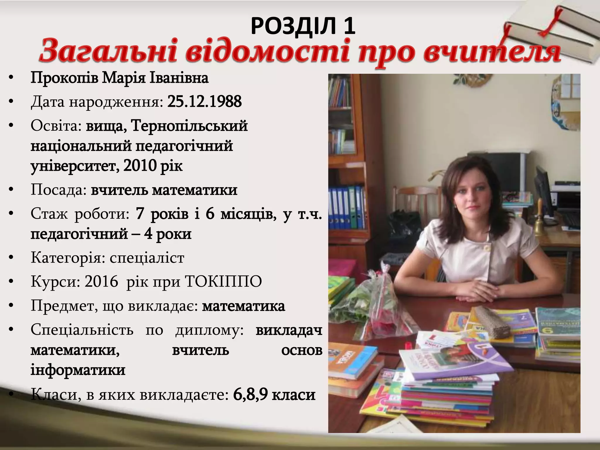 • Прокопів Марія Іванівна
• Дата народження: 25.12.1988
• Освіта: вища, Тернопільський
національний педагогічний
університет, 2010 рік
• Посада: вчитель математики
• Стаж роботи: 7 років і 6 місяців, у т.ч.
педагогічний – 4 роки
• Категорія: спеціаліст
• Курси: 2016 рік при ТОКІППО
• Предмет, що викладає: математика
• Спеціальність по диплому: викладач
математики, вчитель основ
інформатики
• Класи, в яких викладаєте: 6,8,9 класи
РОЗДІЛ 1
 
