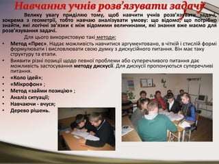 Велику увагу приділяю тому, щоб навчити учнів розв’язувати задачі,
зокрема з геометрії, тобто навчаю аналізувати умову: що відомо, що потрібно
знайти, які логічні зв’язки є між відомими величинами, які знання вже маємо для
розв’язування задачі.
Для цього використовую такі методи:
• Метод «Прес». Надає можливість навчитися аргументовано, в чіткій і стислій формі
формулювати і висловлювати свою думку з дискусійного питання. Він має таку
структуру та етапи.
• Виявити різні позиції щодо певної проблеми або суперечливого питання дає
можливість застосування методу дискусії. Для дискусії пропонуються суперечливі
питання.
• «Коло ідей»;
• «Мікрофон» ;
• Метод «займи позицію» ;
• Аналіз ситуації;
• Навчаючи - вчуся;
• Дерево рішень.
 