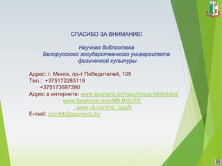 Адрес: г. Минск, пр-т Победителей, 105
Тел.: +375172285119
+375173697390
Адрес в интернете: www.sportedu.by/nauchnaya-biblioteka/
www.facebook.com/NB.BGUFK
www.vk.com/nb_bgufk
E-mail: sportlib@sportedu.by
 