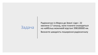 Задача
Радіосигнал із Марса до Землі «іде» 22
хвилини 17 секунд, коли планети знаходяться
на найбільш можливій відстані 398100000 км.
Визначте швидкість поширення радіосигналу
 
