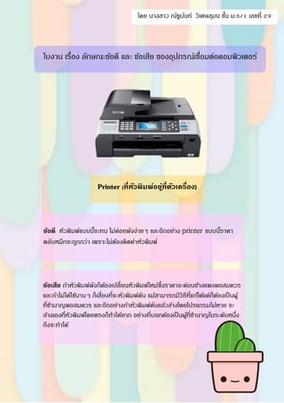 Printer (ที่หัวพิมพ์อยู่ที่ตัวเครื่อง)
ข้อดี หัวพิมพ์แบบนี้จะทน ไม่ค่อยพังง่ายๆ และอีกอย่าง printer แบบนี้ราคา
ตลับหมึกจะถูกกว่า เพราะไม่ต้องคิดค่าหัวพิมพ์
ข้อเสีย ถ้าหัวพิมพ์พังก็ต้องเปลี่ยนหัวพิมพ์ใหม่ซึ่งราคาจะค่อนข้างแพงพอสมควร
และถ้าไม่ได้ใช้นานๆ ก็เสี่ยงที่จะหัวพิมพ์ตัน แม้สามารถมีวิธีที่แก้ได้แต่ก็ต้องเป็นผู้
ที่ชานาญพอสมควร และอีกอย่างถ้าหัวพิมพ์ตันแล้วล้างโดยโปรแกรมไม่หาย จะ
ล้างเองที่หัวพิมพ์โดยตรงก็ทาได้ยาก อย่างที่บอกต้องเป็นผู้ที่ชานาญในระดับหนึ่ง
ถึงจะทาได้
ใบงาน เรื่อง ลักษณะข้อดี และ ข้อเสีย ของอุปกรณ์เชื่อมต่อคอมพิวเตอร์
โดย นางสาว ณัฐนันท์ วิเศษสุมน ชั้น ม.5/1 เลขที่ 29
 