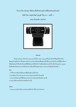 ใบงาน เรื่อง ลักษณะ ข้อดีและข้อด้อยของอุปกรณ์เชื่อมต่อคอมพิวเตอร์
จัดทาโดย นายดุลยวัฒน์ บุญวุฒิ ชั้น ม.5/1 เลขที่ 11
เสนอ มิสเขมจิรา ปลงไสว
Webcam
เว็บแคม [Webcam หรือ Web Camera (บางครั้งเรียก Video Camera)] เป็นอุปกรณ์นาเข้าข้อมูลที่ทาหน้าจับ
สัญญาณภาพเคลื่อนไหวให้แสดงบนหน้าจอ และส่งภาพไปแสดงที่อีกฟากหนึ่งได้ผ่านระบบเครือข่าย ทาให้รู้สึกเสมือนว่า
ได้คุยกันต่อหน้า ยี่ห้อกล้องเว็บแคมที่มีชื่อเสียงและใช้กันทั่วไป โดยที่เด่นที่สุดในตอนนี้ คือ กล้องเว็บแคมของ Logitech
ซึ่งผลิตกล้องเว็บแคมออกมาในท้องตลาดมากที่สุด ทั้งเรื่องคุณภาพและความสวยงามก็จัดอยู่ในอันดับต้น ๆ
ข้อดี
1. ทาให้สามารถเห็นหน้าคู่สนทนาได้แม้จะอยู่ห่างกันข้ามโลก
2. ประหยัดเวลาในการประขุม เพราะสามารถคุยงานผ่านกล้องเว็บแคมได้
3. สามารถนาไปประยุกต์ใช้เป็นชุดระบบรักษาความปลอดภัยคล้ายกล้องวงจรปิด
4. สามารถใช้ถ่ายภาพนิ่งหรือภาพเคลื่อนไหวได้
ข้อด้อย
1. Webcam แบบมีสายไม่สามารถจับภาพเคลื่อนไหวได้จากระยะไกลมากๆ
 