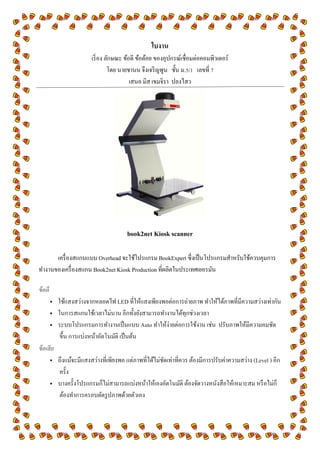 ใบงาน
เริ่อง ลักษณะ ข้อดี ข้อด้อย ของอุปกรณ์เชื่อมต่อคอมพิว๶ตอร์
โดย นายชานน จึงเจริญพูน ชั้น ม.5/1 เลขที่ 7
เสนอ มิส เขมจิรา ปลงไสว
book2net Kiosk scanner
เครื่องสแกนแบบ Overhead จะใช้โปรแกรม BookExpert ซึ่งเป็นโปรแกรมสาหรับใช้ควบคุมการ
ทางานของเครื่องสแกน Book2net Kiosk Production ที่ผลิตในประเทศเยอรมัน
ข้อดี
 ใช้แสงสว่างจากหลอดไฟ LED ที่ให้แสงเพียงพอต่อการถ่ายภาพ ทาให้ได้ภาพที่มีความสว่างเท่ากัน
 ในการสแกนใช้เวลาไม่นาน อีกทั้งยังสามารถทางานได้ทุกช่วงเวลา
 ระบบโปรแกรมการทางานเป็นแบบ Auto ทาให้ง่ายต่อการใช้งาน เช่น ปรับภาพให้มีความคมชัด
ขึ้น การแบ่งหน้าอัตโนมัติ เป็นต้น
ข้อเสีย
 ถึงแม้จะมีแสงสว่างที่เพียงพอ แต่ภาพที่ได้ไม่ชัดเท่าที่ควร ต้องมีการปรับค่าความสว่าง (Level ) อีก
ครั้ง
 บางครั้งโปรแกรมก็ไม่สามารถแบ่งหน้าให้เองอัตโนมัติ ต้องจัดวางหนังสือให้เหมาะสม หรือไม่ก็
ต้องทาการครอบตัดรูปภาพด้วยตัวเอง
 