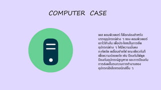 COMPUTER CASE
เคส คอมพิวเตอร์ ก็คือกล่องสาหรับ
บรรจุอุปกรณ์ต่าง ๆ ของ คอมพิวเตอร์
เอาไว้ข้างใน เพื่อประโยชน์ในการยึด
อุปกรณ์ต่าง ๆ ให้มีความมั่นคง
กะทัดรัด เคลื่อนย้ายได้ ขณะเดียวกันก็
เพื่อความปลอดภัย เช่น ป้ องกันไฟดูด
ป้ องกันอุปกรณ์สูญหาย และการป้ องกัน
การส่งคลื่นรบกวนการทางานของ
อุปกรณ์อิเล็กทรอนิกส์อื่น ๆ
 