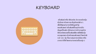 KEYBOARD
แป้ นพิมพ์ หรือ คีย์บอร์ด ประกอบด้วยปุ่ ม
ตัวอักษร ตัวเลข และสัญลักษณ์ต่างๆ
เพื่อให้คุณสามารถใส่ข้อมูลเข้าสู่
คอมพิวเตอร์ แป้ นพิมพ์เป็นอุปกรณ์รับ
ข้อมูลเบื้องต้น มีลักษณะการทางานคล้าย
คีย์บอร์ดของเครื่องพิมพ์ดีด แต่ได้เพิ่มปุ่ ม
ควบคุมเฉพาะสาหรับคอมพิวเตอร์ โดยปกติ
จะมี 101 ปุ่ ม ซึ่งบางรุ่นอาจจะมีน้อย หรือ
มากกว่าก็ได้ โดยสามารถแบ่งเป็นกลุ่มๆ
 
