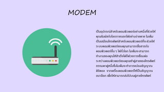 MODEM
เป็นอุปกรณ์สาหรับคอมพิวเตอร์อย่างหนึ่งที่ช่วยให้
คุณสัมผัสกับโลกภายนอกได้อย่างง่ายดาย โมเด็ม
เป็นเสมือนโทรศัพท์สาหรับคอมพิวเตอร์ที่จะช่วยให้
ระบบคอมพิวเตอร์ของคุณสามารถสื่อสารกับ
คอมพิวเตอร์อื่นๆ ได้ทั่วโลก โมเด็มจะสามารถ
ทางานของคุณให้สาเร็จได้ก็ด้วยการเชื่อมต่อ
ระหว่างคอมพิวเตอร์ของคุณเข้าคู่สายของโทรศัพท์
ธรรมดาคู่หนึ่งซึ่งโมเด็มจะทาการแปลงสัญญาณ
ดิจิตอล จากเครื่องคอมพิวเตอร์ให้เป็นสัญญาณ
อนาล็อก เพื่อให้สามารถส่งไปบนคู่สายโทรศัพท์
 