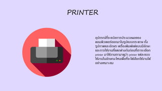 PRINTER
อุปกรณ์ที่จะแปลการประมวลผลของ
คอมพิวเตอร์ออกมาในรูปแบบกระดาษ ทั้ง
รูปภาพและอักษร เครื่องพิมพ์แต่แบบมีลักษะ
และการใช้งานที่แตกต่างกันก่อนที่เราจะเลือก
printer มาใช้งานเรามาดูว่า printer แต่ละแบบ
ใช้งานในลักษณะไหนเพื่อที่จะได้เลือกใช้งานได้
อย่างเหมาะสม
 