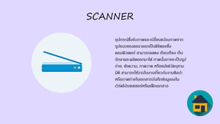 SCANNER
อุปกรณ์ซึ่งจับภาพและเปลี่ยนแปลงภาพจาก
รูปแบบของแอนาลอกเป็นดิจิตอลซึ่ง
คอมพิวเตอร์ สามารถแสดง เรียบเรียง เก็บ
รักษาและผลิตออกมาได้ ภาพนั้นอาจจะเป็นรูป
ถ่าย, ข้อความ, ภาพวาด หรือแม้แต่วัตถุสาม
มิติ สามารถใช้งานในงานเกี่ยวกับงานศิลปะ
หรือภาพถ่ายในเอกสารบันทึกข้อมูลลงใน
เวิร์ดโปรเซสเซอร์หรือแฟ็กเอกสาร
 