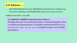 3.2 Software ...
ชุดคาสั่งที่เขียนขึ้นโดยโปรแกรมเมอร์ เพื่อสั่งให้เครื่องคอมพิวเตอร์ทางาน ซอฟต์แวร์จะถูก
อ่านจากหน่วยบันทึกข้อมูล ส่งต่อไปยังซีพียู เพื่อควบคุมการประมวลผล และคานวณ
ซอฟต์แวร์ แบ่งออกเป็น 2 ประเภทคือ
(1) ซอฟต์แวร์ระบบปฏิบัติการ (Operating System Software) ...
เป็นซอฟต์แวร์ที่ควบคุมการทางานทั้งหมดของฮาร์ดแวร์ ซึ่งคอมพิวเตอร์ทุกเครื่องจะต้องมี
ระบบปฏิบัติการอย่างใดอย่างหนึ่งเสมอ ระบบปฏิบัติการยอดนิยมในปัจจุบันนี้ คือ Window
Me, Windows XP, OS/2, Unix และ Linux ระบบปฏิบัติจะมีการพัฒนา และปรับปรุงให้มี
รุ่นใหม่อยู่เรื่อยๆ
 