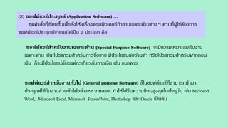 (2) ซอฟต์แวร์ประยุกต์ (Application Software) ...
ชุดคาสั่งที่เขียนขึ้นเพื่อสั่งให้เครื่องคอมพิวเตอร์ทางานเฉพาะด้านต่างๆ ตามที่ผู้ใช้ต้องการ
ซอฟต์แวร์ประยุกต์จาแนกได้เป็น 2 ประเภท คือ
ซอฟต์แวร์สาหรับงานเฉพาะด้าน (Special Purpose Software) จะมีความเหมาะสมกับงาน
เฉพาะด้าน เช่น โปรแกรมสาหรับการซื้อขาย มีประโยชน์กับร้านค้า หรือโปรแกรมสาหรับฝากถอน
เงิน ก็จะมีประโยชน์กับองค์กรเกี่ยวกับการเงิน เช่น ธนาคาร
ซอฟต์แวร์สาหรับงานทั่วไป (General purpose Software) เป็นซอฟต์แวร์ที่สามารถนามา
ประยุกต์ใช้กับงานส่วนตัวได้อย่างหลากหลาย ทาให้ได้รับความนิยมสูงสุดในปัจจุบัน เช่น Microsoft
Word, Microsoft Excel, Microsoft PowerPoint, Photoshop และ Oracle เป็นต้น
 