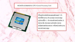 หน่วยประมวลผลกลาง (CPU-Central Processing Unit)
เป็นอุปกรณ์หลักของคอมพิวเตอร์ ทา
หน้าที่คานวณ ประมวลผล และควบคุม
อุปกรณ์อื่นๆ ประกอบด้วยหน่วยย่อย 3
หน่วย คือ หน่วยความจาหลัก หน่วย
คณิตศาสตร์และตรรกะ หรือหน่วยคานวณ
และหน่วยควบคุม
 