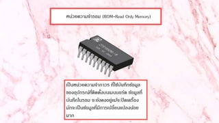 หน่วยความจารอม (ROM-Read Only Memory)
เป็นหน่วยความจาถาวร ที่ใช้บันทึกข้อมูล
ของอุปกรณ์ที่ติดตั้งบนเมนบอร์ด ข้อมูลที่
บันทึกในรอม จะยังคงอยู่แม้จะปิดเครื่อง
มักจะเป็นข้อมูลที่มีการเปลี่ยนแปลงน้อย
มาก
 