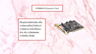การ์ดขยาย (Expansion Card)
เป็นอุปกรณ์คล้ายบัตร หรือ
การ์ดขนาดใหญ่ จึงเรียกว่า
การ์ดขยาย ทาหน้าที่เฉพาะ
ด้าน เช่น การ์ดแสดงผล
การ์ดเสียง เป็นต้น
 