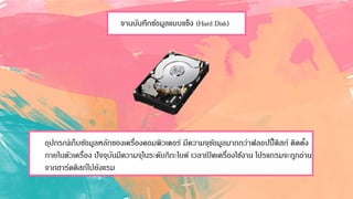 จานบันทึกข้อมูลแบบแข็ง (Hard Disk)
อุปกรณ์เก็บข้อมูลหลักของเครื่องคอมพิวเตอร์ มีความจุข้อมูลมากกว่าฟลอปปี้ดิสก์ ติดตั้ง
ภายในตัวเครื่อง ปัจจุบันมีความจุในระดับกิกะไบต์ เวลาเปิดเครื่องใช้งาน โปรแกรมจะถูกอ่าน
จากฮาร์ดดิสก์ไปยังแรม
 