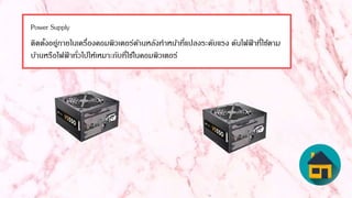 Power Supply
ติดตั้งอยู่ภายในเครื่องคอมพิวเตอร์ด้านหลังทาหน้าที่แปลงระดับแรง ดันไฟฟ้ าที่ใช้ตาม
บ้านหรือไฟฟ้ าทั่วไปให้เหมาะกับที่ใช้ในคอมพิวเตอร์
 