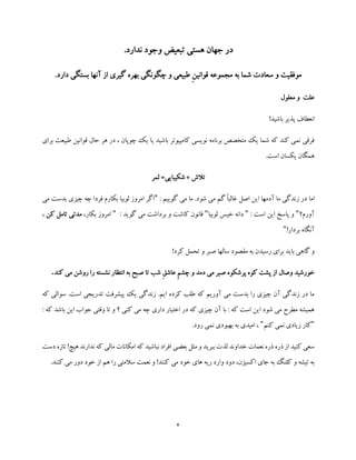 4
‫ندارد‬ ‫وجود‬ ‫تبعیض‬ ‫هستی‬ ‫جهان‬ ‫در‬.
.‫دارد‬ ‫بستگی‬ ‫آنها‬ ‫از‬ ‫گیری‬ ‫بهره‬ ‫چگونگی‬ ‫و‬ ‫طبیعی‬ ِ‫ن‬‫قوانی‬ ‫مجموعه‬ ‫به‬ ‫شما‬ ‫سعادت‬ ‫و‬ ‫موفقیت‬
‫معلول‬ ‫و‬ ‫علت‬
!‫باشید‬ ‫پذیر‬ ‫انعطاف‬
‫برای‬ ‫طبیعت‬ ‫قوانین‬ ‫حال‬ ‫هر‬ ‫در‬ ، ‫چوپان‬ ‫یک‬ ‫یا‬ ‫باشید‬ ‫کامپیوتر‬ ‫نویسی‬ ‫برنامه‬ ‫متخصص‬ ‫یک‬ ‫شما‬ ‫که‬ ‫کند‬ ‫نمی‬ ‫فرقی‬
.‫است‬ ‫یکسان‬ ‫همگان‬
‫تالش‬+‫ثمر‬ =‫شکیبایی‬
‫اما‬: ‫گوییم‬ ‫می‬ ‫ما‬ .‫شود‬ ‫می‬ ‫گم‬ ً‫ا‬‫غالب‬ ‫اصل‬ ‫این‬ ‫آدمها‬ ‫ما‬ ‫زندگی‬ ‫در‬"‫می‬ ‫بدست‬ ‫چیزی‬ ‫چه‬ ‫فردا‬ ‫بکارم‬ ‫لوبیا‬ ‫امروز‬ ‫اگر‬
‫آورم؟‬": ‫است‬ ‫این‬ ‫پاسخ‬ ‫و‬"‫لوبیا‬ ‫خیس‬ ‫دانه‬": ‫گوید‬ ‫می‬ ‫برداشت‬ ‫و‬ ‫کاشت‬ ‫قانون‬"،‫بکار‬ ‫امروز‬‫ک‬ ‫تامل‬ ‫مدتی‬‫ن‬،
!‫بردار‬ ‫آنگاه‬"
‫سالها‬ ‫مقصود‬ ‫به‬ ‫رسیدن‬ ‫برای‬ ‫باید‬ ‫گاهی‬ ‫و‬!‫کرد‬ ‫تحمل‬ ‫و‬ ‫صبر‬
ِ‫م‬‫چش‬ ‫و‬ ‫دمد‬ ‫می‬ ‫صبر‬ ‫پرشکوه‬ ‫کوه‬ ‫پشت‬ ‫از‬ ‫وصال‬ ‫خورشید‬ِ‫ق‬‫عاش‬‫کند‬ ‫می‬ ‫روشن‬ ‫را‬ ‫نشسته‬ ‫انتظار‬ ‫به‬ ‫صبح‬ ‫تا‬ ‫شب‬.
‫که‬ ‫سوالی‬ .‫است‬ ‫تدریجی‬ ‫پیشرفت‬ ‫یک‬ ‫زندگی‬ .‫ایم‬ ‫کرده‬ ‫طلب‬ ‫که‬ ‫آوریم‬ ‫می‬ ‫بدست‬ ‫را‬ ‫چیزی‬ ‫آن‬ ‫زندگی‬ ‫در‬ ‫ما‬
‫اخت‬ ‫در‬ ‫که‬ ‫چیزی‬ ‫آن‬ ‫با‬ : ‫که‬ ‫است‬ ‫این‬ ‫شود‬ ‫می‬ ‫مطرح‬ ‫همیشه‬‫جواب‬ ‫وقتی‬ ‫تا‬ ‫و‬ ‫؟‬ ‫کنی‬ ‫می‬ ‫چه‬ ‫داری‬ ‫یار‬‫ک‬ ‫باشد‬ ‫این‬: ‫ه‬
"‫کنم‬ ‫نمی‬ ‫زیادی‬ ‫کار‬".‫رود‬ ‫نمی‬ ‫بهبودی‬ ‫به‬ ‫امیدی‬ ،
‫دست‬ ‫تازه‬ !‫هیچ‬ ‫ندارند‬ ‫که‬ ‫مالی‬ ‫امکانات‬ ‫که‬ ‫نباشید‬ ‫افراد‬ ‫بعضی‬ ‫مثل‬ ‫و‬ ‫ببرید‬ ‫لذت‬ ‫خداوند‬ ‫نعمات‬ ‫ذره‬ ‫ذره‬ ‫از‬ ‫کنید‬ ‫سعی‬
‫خود‬ ‫های‬ ‫ریه‬ ‫وارد‬ ‫دود‬ ،‫اکسیژن‬ ‫جای‬ ‫به‬ ‫کلنگ‬ ‫و‬ ‫تیشه‬ ‫به‬.‫کنند‬ ‫می‬ ‫دور‬ ‫خود‬ ‫از‬ ‫هم‬ ‫را‬ ‫سالمتی‬ ‫نعمت‬ ‫و‬ !‫کنند‬ ‫می‬
 