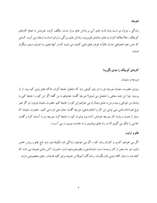 6
‫انضباط‬
.‫مدت‬ ‫دراز‬ ‫های‬ ‫پاداش‬ ‫و‬ ‫آنی‬ ‫های‬ ‫لذت‬ ‫میان‬ ‫است‬ ‫ی‬ ‫موازنه‬ ، ‫زندگی‬‫کار‬ ‫انجام‬ ‫به‬ ‫خویشتن‬ ‫کردن‬ ‫ّف‬‫ل‬‫مک‬‫های‬
‫آورد‬ ‫می‬ ‫ارمغان‬ ‫به‬ ‫انسان‬ ‫برای‬ ‫را‬ ‫بزرگی‬ ‫های‬ ‫پاداش‬ ، ‫تلویزیون‬ ‫تماشای‬ ‫جای‬ ‫به‬ ‫کردن‬ ‫مطالعه‬ ً‫ال‬‫مث‬ ، ‫کوچک‬.‫کسانی‬
‫دیگران‬ ‫دستور‬ ‫اجرای‬ ‫به‬ ‫مجبور‬ ‫آنها‬ ‫در‬ ‫که‬ ‫شوند‬ ‫می‬ ‫کشیده‬ ‫هایی‬ ‫شغل‬ ‫طرف‬ ‫به‬ ً‫ا‬‫غالب‬ ‫ندارند‬ ‫انضباطی‬ ‫خود‬ ‫حس‬ ‫که‬
.‫هستند‬
!‫بگیرید‬ ‫جدی‬ ‫را‬ ‫کوچک‬ ‫کارهای‬
‫سلیمان‬ ‫و‬ ‫مورچه‬
.‫بود‬ ‫کوه‬ ‫پایین‬ ‫های‬ ‫خاک‬ ‫کردن‬ ‫جابجا‬ ‫مشغول‬ ‫که‬ ‫دید‬ ‫کوهی‬ ‫پای‬ ‫در‬ ‫را‬ ‫ای‬ ‫مورچه‬ ‫سلیمان‬ ‫حضرت‬ ‫روزی‬‫او‬ ‫از‬
‫پر‬‫به‬ ‫کنی‬ ‫جابجا‬ ‫را‬ ‫کوه‬ ‫این‬ ‫اگر‬ ‫گفته‬ ‫من‬ ‫به‬ ‫معشوقم‬ :‫گفت‬ ‫مورچه‬ ‫شوی؟‬ ‫می‬ ‫متحمل‬ ‫را‬ ‫سختی‬ ‫همه‬ ‫این‬ ‫چرا‬ :‫سید‬
‫عمر‬ ‫اگر‬ ‫تو‬ :‫فرمود‬ ‫سلیمان‬ ‫حضرت‬ .‫کنم‬ ‫جابجا‬ ‫را‬ ‫کوه‬ ‫این‬ ‫خواهم‬ ‫می‬ ‫او‬ ‫وصال‬ ‫عشق‬ ‫به‬ ‫من‬ ‫و‬ ‫رسید‬ ‫خواهی‬ ‫من‬ ‫وصال‬
‫بدهی‬ ‫انجام‬ ‫را‬ ‫کار‬ ‫این‬ ‫توانی‬ ‫نمی‬ ‫باشی‬ ‫داشته‬ ‫هم‬ ‫نوح‬،‫گفت‬ ‫مورچه‬‫کن‬ ‫می‬ ‫را‬ ‫ام‬ ‫سعی‬ ‫تمام‬ :...‫م‬‫که‬ ‫سلیمان‬ ‫حضرت‬
:‫گفت‬ ‫و‬ ‫کرد‬ ‫آسمان‬ ‫به‬ ‫رو‬ ‫مورچه‬ .‫کرد‬ ‫جابجا‬ ‫را‬ ‫کوه‬ ‫او‬ ‫برای‬ ‫بود‬ ‫آمده‬ ‫خوشش‬ ‫مورچه‬ ‫کار‬ ‫پشت‬ ‫و‬ ‫همت‬ ‫از‬ ‫بسیار‬
‫ورد‬ ‫آ‬ ‫می‬ ‫در‬ ‫موری‬ ‫خدمت‬ ‫به‬ ‫را‬ ‫پیامبری‬ ،‫عشق‬ ‫راه‬ ‫در‬ ‫که‬ ‫گویم‬ ‫می‬ ‫شکر‬ ‫را‬ ‫خدایی‬…
‫ترتیب‬ ‫و‬ ‫نظم‬
‫رشد‬ ‫کارتان‬ ‫و‬ ‫کسب‬ ‫خواهید‬ ‫می‬ ‫اگر‬‫خاص‬ ‫روش‬ ‫و‬ ‫نظم‬ ‫تابع‬ ‫باید‬ ‫شود‬ ‫شکوفا‬ ‫تان‬ ‫زندگی‬ ‫خواهید‬ ‫می‬ ‫اگر‬ ، ‫کند‬
‫که‬ ‫دانند‬ ‫می‬ ‫همیشه‬ ‫نشانی‬ ‫آتش‬ ‫ماموران‬ .‫دارد‬ ‫وجود‬ ‫هم‬ ‫نظم‬ ‫و‬ ‫سازماندهی‬ ‫است‬ ‫برجسته‬ ‫کار‬ ‫از‬ ‫سخن‬ ‫جا‬ ‫هر‬ .‫باشید‬
‫مخ‬ ‫جای‬ ، ‫هایشان‬ ‫کلید‬ ‫برای‬ ‫همیشه‬ ‫آمبوالنس‬ ‫رانندگان‬ ، ‫بگردند‬ ‫شان‬ ‫ایمنی‬ ‫کاله‬ ‫دنبال‬ ‫به‬ ‫باید‬ ‫کجا‬‫ص‬.‫دارند‬ ‫وصی‬
 