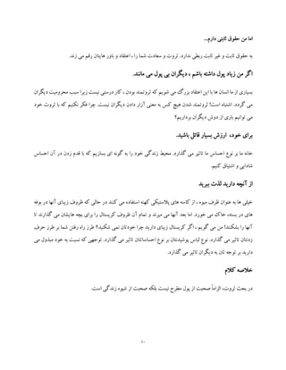 10
...‫دارم‬ ‫ثابتی‬ ‫حقوق‬ ‫من‬ ‫اما‬
.‫زند‬ ‫می‬ ‫رقم‬ ‫هایتان‬ ‫باور‬ ‫و‬ ‫اعتقاد‬ ، ‫را‬ ‫شما‬ ‫سعادت‬ ‫و‬ ‫ثروت‬ .‫ندارد‬ ‫ربطی‬ ‫ثابت‬ ‫غیر‬ ‫و‬ ‫ثابت‬ ‫حقوق‬ ‫به‬
.‫مانند‬ ‫می‬ ‫پول‬ ‫بی‬ ‫دیگران‬ ، ‫باشم‬ ‫داشته‬ ‫پول‬ ‫زیاد‬ ‫من‬ ‫اگر‬
‫ث‬ ‫که‬ ‫شویم‬ ‫می‬ ‫بزرگ‬ ‫اعتقاد‬ ‫این‬ ‫با‬ ‫ها‬ ‫انسان‬ ‫ما‬ ‫از‬ ‫بسیاری‬‫دیگ‬ ‫محرومیت‬ ‫سبب‬ ‫زیرا‬ ‫نیست‬ ‫درستی‬ ‫کار‬ ، ‫بودن‬ ‫روتمند‬‫ران‬
‫خود‬ ‫ثروت‬ ‫با‬ ‫که‬ ‫نکنیم‬ ‫فکر‬ ‫چرا‬ .‫نیست‬ ‫دیگران‬ ‫دادن‬ ‫آزار‬ ‫معنی‬ ‫به‬ ‫کس‬ ‫هیچ‬ ‫شدن‬ ‫ثروتمند‬ !‫است‬ ‫اشتباه‬ .‫گردد‬ ‫می‬
‫برداریم؟‬ ‫دیگران‬ ‫دوش‬ ‫از‬ ‫باری‬ ‫توانیم‬ ‫می‬
.‫باشید‬ ‫قائل‬ ‫بسیار‬ ‫ارزش‬ ،‫خود‬ ‫برای‬
‫م‬ ‫تاثیر‬ ‫ما‬ ‫احساس‬ ‫نوع‬ ‫بر‬ ‫ما‬ ‫خانه‬‫احساس‬ ‫آن‬ ‫در‬ ‫زدن‬ ‫قدم‬ ‫با‬ ‫که‬ ‫بسازیم‬ ‫ای‬ ‫گونه‬ ‫به‬ ‫را‬ ‫خود‬ ‫زندگی‬ ‫محیط‬ .‫گذارد‬ ‫ی‬
.‫کنیم‬ ‫اشتیاق‬ ‫و‬ ‫شادابی‬
‫ببرید‬ ‫لذت‬ ‫دارید‬ ‫آنچه‬ ‫از‬
‫بوفه‬ ‫در‬ ‫آنها‬ ‫زیبای‬ ‫ظروف‬ ‫که‬ ‫حالی‬ ‫در‬ ‫کنند‬ ‫می‬ ‫استفاده‬ ‫کهنه‬ ‫پالستیکی‬ ‫های‬ ‫کاسه‬ ‫از‬ ، ‫میوه‬ ‫ظرف‬ ‫عنوان‬ ‫به‬ ‫ها‬ ‫خیلی‬
‫بعد‬ ‫اما‬ .‫خورد‬ ‫می‬ ‫خاک‬ ،‫بسته‬ ‫در‬ ‫های‬‫تا‬ ‫گذارند‬ ‫می‬ ‫هایشان‬ ‫بچه‬ ‫برای‬ ‫را‬ ‫کریستال‬ ‫ظروف‬ ‫آن‬ ‫تمام‬ ‫و‬ ‫میرند‬ ‫می‬ ‫آنها‬
‫حرف‬ ‫طرز‬ ‫بر‬ ‫شما‬ ‫رفتن‬ ‫راه‬ ‫طرز‬ ‫شکنید؟‬ ‫نمی‬ ‫خودتان‬ ‫چرا‬ ‫دارید‬ ‫زیبای‬ ‫کریستال‬ ‫اگر‬ ، ‫گویم‬ ‫می‬ ‫من‬ !‫بشکنند‬ ‫را‬ ‫آنها‬
‫که‬ ‫توجهی‬ .‫گذارد‬ ‫می‬ ‫تاثیر‬ ‫احساساتتان‬ ‫نوع‬ ‫بر‬ ‫پوشیدنتان‬ ‫لباس‬ ‫نوع‬ .‫گذارد‬ ‫می‬ ‫تاثیر‬ ‫زدنتان‬‫نسب‬‫می‬ ‫مبذول‬ ‫خود‬ ‫به‬ ‫ت‬
.‫گذارد‬ ‫می‬ ‫تاثیر‬ ‫دیگران‬ ‫به‬ ‫تان‬ ‫توجه‬ ‫بر‬ ‫دارید‬
‫کالم‬ ‫خالصه‬
.‫است‬ ‫زندگی‬ ‫شیوه‬ ‫از‬ ‫صحبت‬ ‫بلکه‬ ‫نیست‬ ‫مطرح‬ ‫پول‬ ‫از‬ ‫صحبت‬ ً‫ا‬‫الزام‬ ،‫ثروت‬ ‫بحث‬ ‫در‬
 