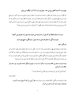 11
‫بینیم‬ ‫می‬ ‫چگونه‬ ‫را‬ ‫آن‬ ‫که‬ ‫است‬ ‫این‬ ‫مهم‬ ، ‫دهد‬ ‫می‬ ‫رخ‬ ‫اتفاقی‬ ‫چه‬ ‫که‬ ‫نیست‬ ‫مهم‬
‫منتظ‬ ‫غیر‬ ‫حوادث‬ ‫برابر‬ ‫در‬ ‫بگیرید‬ ‫یاد‬‫موضع‬ ‫به‬ ‫و‬ ‫کنید‬ ‫پیدا‬ ‫دست‬ ‫بیشتری‬ ‫توازن‬ ‫و‬ ‫تعادل‬ ‫به‬ ‫تا‬ ‫نشوید‬ ‫زده‬ ‫وحشت‬ ، ‫ره‬
‫جا‬ ‫شما‬ ‫زندگی‬ ‫در‬ ‫آن‬ ‫برای‬ ‫فقط‬ ‫ها‬ ‫مصیبت‬ .‫نیست‬ ‫آمیز‬ ‫فاجعه‬ ‫هم‬ ‫ها‬ ‫آنقدر‬ ‫زندگی‬ ‫در‬ ‫مصیبتی‬ ‫برسید.هیچ‬ ‫قدرت‬
‫به‬ ‫ندایی‬ ‫و‬ ‫است‬ ‫شیرین‬ ‫زندگی‬ ‫وقتی‬ .‫دهند‬ ‫تغییر‬ ‫خود‬ ‫ی‬ ‫درباره‬ ‫را‬ ‫شما‬ ‫ی‬ ‫عقیده‬ ‫که‬ ‫اند‬ ‫کرده‬ ‫خوش‬‫می‬ ‫شما‬‫گوید‬
:‫بگویید‬ ‫خود‬ ‫به‬ !‫باشد‬ ‫داشته‬ ‫دوام‬ ‫تواند‬ ‫نمی‬ ‫شیرینی‬ ‫این‬ ‫که‬"!‫بشود‬ ‫این‬ ‫تراز‬ ‫شیرین‬ ‫است‬ ‫قرار‬ ‫شاید‬"
!‫کشید‬ ‫می‬ ‫نابودی‬ ‫به‬ ‫را‬ ‫چیز‬ ‫همه‬ ‫شوید‬ ‫می‬ ‫وابسته‬ ‫حد‬ ‫از‬ ‫بیش‬ ‫که‬ ‫ای‬ ‫لحظه‬ ‫همان‬ ‫از‬ ‫درست‬
.‫است‬ ‫چیز‬ ‫هیچ‬ ‫به‬ ‫وابستگی‬ ‫و‬ ‫چیز‬ ‫همه‬ ‫از‬ ‫قدردانی‬ ‫معنای‬ ‫به‬ ‫زندگی‬ ‫مبارزه‬
‫وا‬‫تعلق‬ ‫و‬ ‫بستگی‬
‫حریصانه‬ ‫کردن‬ ‫دنبال‬‫چیز‬ ‫هر‬‫فرار‬ ‫تا‬ ‫بیفتید‬ ‫خود‬ ‫معشوق‬ ‫دنبال‬ ‫به‬ ‫است‬ ‫کافی‬ .‫است‬ ‫آن‬ ‫دادن‬ ‫فراری‬ ‫معنای‬ ‫به‬‫ی‬‫اش‬
‫قاع‬ ‫این‬ ‫از‬ ‫هم‬ ‫پول‬ ‫حتی‬ .‫دهید‬‫هالک‬ ‫ورطه‬ ‫به‬ ‫را‬ ‫انسان‬ ‫امیدی‬ ‫نا‬ ‫و‬ ‫یاس‬ .‫نیست‬ ‫مستثنی‬ ‫ده‬‫ت‬‫که‬ ‫گاه‬ ‫هر‬ .‫کشاند‬ ‫می‬‫با‬
‫نا‬‫ی‬ ‫و‬ ‫شویم‬ ‫می‬ ‫ای‬ ‫مسئله‬ ‫درگیر‬ ‫امیدی‬‫آن‬ ‫برابر‬ ‫در‬ ‫سدی‬ ‫کنیم‬ ‫می‬ ‫پیدا‬ ‫ماجرایی‬ ‫به‬ ‫نسبت‬ ‫احساسی‬ ‫و‬ ‫عاطفی‬ ‫وابستگی‬ ‫ا‬
!‫شود‬ ‫می‬ ‫راه‬ ‫روبه‬ ‫چیز‬ ‫همه‬ ‫کند‬ ‫حفظ‬ ‫را‬ ‫خود‬ ‫آرامش‬ ‫کسی‬ ‫اگر‬ ‫چیست؟‬ ‫سکه‬ ‫دیگر‬ ‫روی‬ ‫اما‬ .‫سازیم‬ ‫می‬
‫بس‬ ‫حال‬ ‫عین‬ ‫ودر‬ ‫باشیم‬ ‫نداشته‬ ‫وابستگی‬ ‫چیزی‬ ‫به‬ ‫نسبت‬ ‫است‬ ‫ممکن‬ .‫نیست‬ ‫بودن‬ ‫عالقه‬ ‫بی‬ ‫معنای‬ ‫به‬ ‫نبودن‬ ‫وابسته‬‫ی‬‫ار‬
.‫باشیم‬ ‫آن‬ ‫به‬ ‫مند‬ ‫عالقه‬
".‫هستند‬ ‫فقرا‬ ‫کنند‬ ‫می‬ ‫فکر‬ ‫پول‬ ‫به‬ ‫ثروتمندان‬ ‫از‬ ‫بیش‬ ‫که‬ ‫کسانی‬ ‫تنها‬"
«‫وایلد‬ ‫اسکار‬»
.‫دارند‬ ‫پول‬ ‫به‬ ‫نسبت‬ ‫متفاوت‬ ً‫ال‬‫کام‬ ‫نگرش‬ ‫دو‬ ‫ثروتمندان‬ ‫و‬ ‫فقرا‬‫فقرا‬‫آرزو‬‫و‬ ‫آورند‬ ‫بدست‬ ‫پولی‬ ‫که‬ ‫کنند‬ ‫می‬
‫ثروتمندان‬‫ایمان‬.‫آورند‬ ‫می‬ ‫دستش‬ ‫به‬ ‫که‬ ‫دارند‬
 