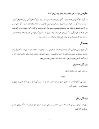 12
‫چگونه‬‫کنم؟‬ ‫پرهیز‬ ‫بودن‬ ‫ناامید‬ ‫از‬ ، ‫ناامیدی‬ ‫عین‬ ‫در‬ ‫توانم‬ ‫می‬
: ‫نیفتید‬ ‫جمله‬ ‫این‬ ‫گفتن‬ ‫دام‬ ‫به‬ ‫گز‬ ‫هر‬".‫دارم‬ ‫نیاز‬ ...‫به‬ ‫بودن‬ ‫خوشبخت‬ ‫برای‬ ‫من‬"‫ک‬ ‫هر‬ ‫انجام‬ ‫برای‬ ‫کلی‬ ‫طور‬ ‫به‬، ‫اری‬
‫دنب‬ ‫اگر‬ ،‫هستید‬ ‫تلفن‬ ‫یک‬ ‫انتظار‬ ‫در‬ ‫یا‬ ‫گرفتن‬ ‫ترفیع‬ ‫آرزوی‬ ‫در‬ ، ‫کامپیوتر‬ ‫فروش‬ ‫حال‬ ‫در‬ ‫اگر‬ !‫باشید‬ ‫آسوده‬‫ا‬‫شوهر‬ ‫ل‬
‫انجام‬ ‫آید‬ ‫می‬ ‫بر‬ ‫دستتان‬ ‫از‬ ‫که‬ ‫کاری‬ ‫هر‬ !‫باشید‬ ‫آسوده‬ ‫حال‬ ‫همه‬ ‫در‬ ‫هستید‬ ‫حساب‬ ‫صورت‬ ‫دریافت‬ ‫منتظر‬ ‫یا‬ ‫گردید‬ ‫می‬
: ‫بگویید‬ ‫خود‬ ‫با‬ ‫بعد‬ ‫و‬ ‫دهید‬".‫ندارم‬ ... ‫به‬ ‫نیازی‬ ‫بودن‬ ‫خوشبخت‬ ‫برای‬ ‫من‬".‫دهید‬ ‫ادامه‬ ‫را‬ ‫راهتان‬ ‫و‬ ‫کنید‬ ‫فراموشش‬
‫نتایج‬ ‫موارد‬ ‫از‬ ‫ی‬ ‫بسیار‬ ‫در‬ ‫که‬ ‫دید‬ ‫خواهید‬.‫رسید‬ ‫خواهد‬ ‫ه‬ ‫را‬ ‫از‬ ‫شما‬ ‫دلخواه‬
‫بخشندگی‬
‫بیشتر‬ ‫برای‬ ‫که‬ ‫است‬ ‫این‬ ‫حقیقت‬ ‫اما‬ ‫نیست؟‬ ‫اینطور‬ .‫رسد‬ ‫می‬ ‫نظر‬ ‫به‬ ‫احمقانه‬ !‫ببخش‬ ‫را‬ ‫آن‬ ، ‫خواهی‬ ‫می‬ ‫را‬ ‫چیزی‬ ‫اگر‬
‫در‬ ‫اگر‬ .‫است‬ ‫داشت‬ ‫چشم‬ ‫بدون‬ ‫بخشش‬ ، ‫بخشیدن‬ ‫رسم‬ ‫و‬ ‫ببخشیم.راه‬ ‫را‬ ‫آن‬ ‫از‬ ‫بخشی‬ ‫باید‬ ،‫چیز‬ ‫هر‬ ‫آوردن‬ ‫بدست‬
‫ب‬ ‫می‬ ‫که‬ ‫آنچه‬ ‫ازای‬.‫دهد‬ ‫نمی‬ ‫روی‬ ‫خاصی‬ ‫اتفاق‬ ‫باشید‬ ‫داشته‬ ‫توقعی‬ ‫خشید‬
‫معشوق‬ ‫به‬ ‫وابستگی‬
.‫است‬ ‫تمایل‬ ،‫اندوه‬ ‫و‬ ‫غم‬ ‫سرچشمه‬
«‫بودا‬»
‫را‬ ‫چیزی‬ ‫یا‬ ‫کسی‬ ‫آنکه‬ ‫برای‬ .‫است‬ ‫وابستگی‬ ‫عدم‬ ‫از‬ ‫سخن‬ ‫هم‬ ‫اینجا‬ ‫در‬ .‫دادن‬ ‫معشوق‬ ‫به‬ ‫انتخاب‬ ‫امکان‬ ‫یعنی‬ ‫عشق‬
‫بدست‬.‫کن‬ ‫رهایش‬ ، ‫آوری‬
‫تنفر‬ ‫و‬ ‫وابستگی‬
‫را‬ ‫مثبت‬ ‫چیزی‬ ‫آنگاه‬ ‫و‬ ‫بپذیرید‬ ‫را‬ ‫آن‬ ، ‫کردن‬ ‫مقاومت‬ ‫جای‬ ‫به‬ ‫باید‬ ‫ابتدا‬ ‫ندارید‬ ‫دوستش‬ ‫که‬ ‫چیزی‬ ‫بر‬ ‫کردن‬ ‫غلبه‬ ‫برای‬
.‫کنید‬ ‫آن‬ ‫جایگزین‬
 