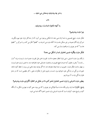 13
... ‫دهید‬ ‫می‬ ‫وسعتش‬ ‫بیندیشید‬ ‫چه‬ ‫هر‬ ‫به‬
‫پس‬
.‫بیندیشید‬ ، ‫شماست‬ ‫دلخواه‬ ‫آنچه‬ ‫به‬
‫بیندیشیم؟‬ ‫مثبت‬ ‫چرا‬
‫م‬ ‫تفکر‬.‫بگیرید‬ ‫بهره‬ ‫خود‬ ‫توان‬ ‫حداکثر‬ ‫از‬ ‫که‬ ‫آورد‬ ‫می‬ ‫بوجود‬ ‫امکانی‬ ‫اما‬ ‫دهد‬ ‫نمی‬ ‫ارائه‬ ‫شما‬ ‫به‬ ‫تضمینی‬ ‫هیچ‬ ، ‫ثبت‬
‫به‬ ‫اندیشد‬ ‫می‬ ‫مثبت‬ ‫آنکه‬ ‫اما‬ ‫هاست‬ ‫ممکن‬ ‫غیر‬ ‫بر‬ ‫همیشه‬ ‫بازندگان‬ ‫تمرکز‬"‫شدن‬"‫تمرکز‬ ‫با‬ ‫و‬ ‫کند‬ ‫می‬ ‫فکر‬‫بر‬"‫شدن‬
‫هاست‬".‫کند‬ ‫می‬ ‫بدل‬ ‫واقعیت‬ ‫به‬ ‫را‬ ‫چیزی‬ ‫هر‬ ‫که‬
‫چگو‬ ‫مثبت‬ ‫تفکر‬‫دهد؟‬ ‫می‬ ‫شکل‬ ‫را‬ ‫شما‬ ‫ناهشیار‬ ‫ضمیر‬ ‫نه‬
‫مرتبه‬ ‫بیست‬ ‫با‬ .‫است‬ ‫جسم‬ ‫تقویت‬ ‫مثل‬ ‫ذهن‬ ‫تقویت‬ .‫داشت‬ ‫معجزه‬ ‫انتظار‬ ‫توان‬ ‫نمی‬ ، ‫اندیشی‬ ‫مثبت‬ ‫روز‬ ‫یک‬ ‫با‬"‫دراز‬
_‫نشست‬"‫بیست‬ ‫با‬ ‫هم‬ ‫ترتیب‬ ‫همین‬ ‫به‬ .‫دید‬ ‫نخواهید‬ ‫خود‬ ‫جسمانی‬ ‫وضعیت‬ ‫در‬ ‫تغییری‬ ‫هیچ‬ ‫دویدن‬ ‫آینه‬ ‫جلوی‬ ‫و‬ ‫رفتن‬
‫مثب‬ ‫تفکر‬ ‫ساعت‬ ‫چهار‬ ‫و‬‫شاهد‬ ‫کنید‬ ‫حفظ‬ ‫را‬ ‫رویه‬ ‫این‬ ‫ماهی‬ ‫چند‬ ‫بتوانید‬ ‫اگر‬ ‫اما‬ .‫شد‬ ‫نخواهد‬ ‫ایجاد‬ ‫شما‬ ‫در‬ ‫تغییری‬ ، ‫ت‬
‫تمام‬ ‫در‬ ‫که‬ ‫است‬ ‫عظیمی‬ ‫کار‬ ، ‫منفی‬ ‫تفکرات‬ ‫از‬ ‫ذهن‬ ‫شوی‬ ‫و‬ ‫شست‬ .‫بود‬ ‫خواهید‬ ‫خود‬ ‫زندگی‬ ‫در‬ ‫بزرگی‬ ‫تغییرات‬
.‫بپردازیم‬ ‫آن‬ ‫به‬ ‫باید‬ ‫زندگی‬ ‫طول‬
‫ذهنم‬ ِ‫ر‬‫ناهشیا‬ ‫ضمیر‬ ‫وارد‬ ‫را‬ ‫اندیشی‬ ‫مثبت‬ ‫چطور‬‫بیندیشم؟‬ ‫مثبت‬ ‫ناگواری‬ ‫اتفاق‬ ‫هر‬ ‫مقابل‬ ‫در‬ ‫،تا‬ ‫کنم‬
!‫تکرار‬ : ‫پاسخ‬‫نگاه‬ ‫آن‬ ‫به‬ ‫شکل‬ ‫بهترین‬ ‫به‬ ‫کنید‬ ‫سعی‬ ‫بینید‬ ‫می‬ ‫که‬ ‫را‬ ‫چیزی‬ ‫هر‬ ‫طوالنی‬ ً‫ا‬‫نسبت‬ ‫مدت‬ ‫یک‬ ‫برای‬ ‫باید‬ ‫شما‬
.‫شود‬ ‫می‬ ‫شما‬ ‫ناخودآگاه‬ ‫ضمیر‬ ‫وارد‬ ‫اندیشی‬ ‫مثبت‬ ‫که‬ ‫است‬ ‫آنوقت‬ .‫دهید‬ ‫پاسخ‬ ‫و‬ ‫کنید‬
 