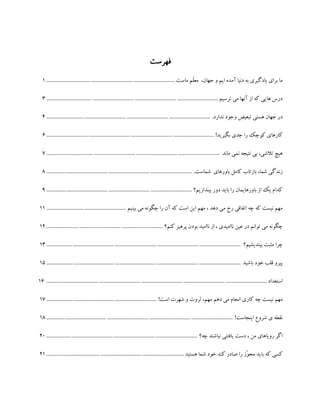 ‫فهرست‬
‫ماست‬ ‫ّم‬‫ل‬‫مع‬ ،‫جهان‬ ‫و‬ ‫ایم‬ ‫آمده‬ ‫دنیا‬ ‫به‬ ‫یادگیری‬ ‫برای‬ ‫ما‬..................................................................................................1
‫ترسیم‬ ‫می‬ ‫آنها‬ ‫از‬ ‫که‬ ‫هایی‬ ‫درس‬...................................................................................................................................3
.‫ندارد‬ ‫وجود‬ ‫تبعیض‬ ‫هستی‬ ‫جهان‬ ‫در‬.............................................................................................................................4
!‫بگیرید‬ ‫جدی‬ ‫را‬ ‫کوچک‬ ‫کارهای‬................................................................................................................................6
‫ماند‬ ‫نمی‬ ‫نتیجه‬ ‫بی‬ ،‫تالشی‬ ‫هیچ‬....................................................................................................................................7
.‫شماست‬ ‫باورهای‬ ‫کامل‬ ‫بازتاب‬ ،‫شما‬ ‫زندگی‬...............................................................................................................8
‫بیندازیم؟‬ ‫دور‬ ‫باید‬ ‫را‬ ‫باورهایمان‬ ‫از‬ ‫یک‬ ‫کدام‬...............................................................................................................9
‫بینیم‬ ‫می‬ ‫چگونه‬ ‫را‬ ‫آن‬ ‫که‬ ‫است‬ ‫این‬ ‫مهم‬ ، ‫دهد‬ ‫می‬ ‫رخ‬ ‫اتفاقی‬ ‫چه‬ ‫که‬ ‫نیست‬ ‫مهم‬.............................................................11
‫کنم؟‬ ‫پرهیز‬ ‫بودن‬ ‫ناامید‬ ‫از‬ ، ‫ناامیدی‬ ‫عین‬ ‫در‬ ‫توانم‬ ‫می‬ ‫چگونه‬.........................................................................................12
‫بیندیشیم؟‬ ‫مثبت‬ ‫چرا‬....................................................................................................................................................13
‫باشید‬ ‫خود‬ ‫قلب‬ ‫پیرو‬....................................................................................................................................................15
‫استعداد‬........................................................................................................................................................................16
!‫است‬ ‫شهرت‬ ‫و‬ ‫ثروت‬ ،‫مهم‬ ‫دهم‬ ‫می‬ ‫انجام‬ ‫کاری‬ ‫چه‬ ‫نیست‬ ‫مهم‬....................................................................................17
!‫اینجاست‬ ‫شروع‬ ‫ی‬ ‫نقطه‬..............................................................................................................................................18
‫چه؟‬ ‫نباشند‬ ‫یافتنی‬ ‫دست‬ ، ‫من‬ ‫رویاهای‬ ‫اگر‬...................................................................................................................20
‫م‬ ‫باید‬ ‫که‬ ‫کسی‬‫هستید‬ ‫شما‬ ‫خود‬ ‫کند‬ ‫صادر‬ ‫را‬ ‫ّز‬‫و‬‫ج‬.........................................................................................................21
 