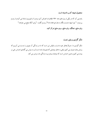 14
‫اندیشه‬ ‫کسب‬ ‫نتیجه‬ ‫محصول‬‫است‬
‫دهه‬ ‫های‬ ‫روز‬ ‫از‬ ‫یکی‬ ‫در‬ ‫که‬ ‫آید‬ ‫می‬ ‫یادم‬1960‫پدرم‬ ‫از‬ .‫کردم‬ ‫می‬ ‫تماشا‬ ‫تلویزیون‬ ‫از‬ ‫را‬ ‫مردم‬ ‫آمیز‬ ‫اعتراض‬ ‫تظاهرات‬
: ‫پرسیدم‬"‫اند؟‬ ‫افتاده‬ ‫هم‬ ‫جان‬ ‫به‬ ‫لگد‬ ‫و‬ ‫مشت‬ ‫با‬ ‫اینها‬ ‫چرا‬": ‫گفت‬ ‫پدرم‬ ‫و‬"‫خواهند‬ ‫می‬ ‫صلح‬ ‫آنکه‬ ‫برای‬"
.‫کنید‬ ‫تمرکز‬ ‫صلح‬ ‫روی‬ ، ‫صلح‬ ‫برای‬ .‫نجنگید‬ ، ‫صلح‬ ‫برای‬
‫نعمت‬ ‫وفور‬ ‫و‬ ‫گزاری‬ ‫شکر‬
‫که‬ ‫آوریم‬ ‫می‬ ‫بدست‬ ‫را‬ ‫چیزی‬ ‫آن‬ ‫زندگی‬ ‫در‬ ‫ما‬ ‫که‬ ‫است‬ ‫این‬ ‫دلیلش‬ ‫و‬ ‫ماست‬ ‫خود‬ ‫بخاطر‬ ً‫ا‬‫صرف‬ ، ‫ما‬ ‫گزاری‬ ‫شکر‬
‫تر‬ ‫غنی‬ ‫احساس‬ ‫گشائیم‬ ‫می‬ ‫سپاس‬ ‫به‬ ‫لب‬ ‫است‬ ‫شده‬ ‫نصیبمان‬ ‫که‬ ‫موهباتی‬ ‫خاطر‬ ‫به‬ ‫وقتی‬ .‫کنیم‬ ‫می‬ ‫صرف‬ ‫وقت‬ ‫برایش‬
‫ب‬ ‫موهبات‬ ‫که‬ ‫است‬ ‫احساس‬ ‫همین‬ ‫و‬ ‫کنیم‬ ‫می‬ ‫بودن‬.‫کند‬ ‫می‬ ‫سرازیر‬ ‫مان‬ ‫زندگی‬ ‫به‬ ‫ی‬ ‫یشتر‬
 