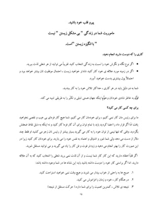 15
.‫باشید‬ ‫خود‬ ‫قلب‬ ‫پیرو‬
‫زندگی‬ ‫در‬ ‫شما‬ ‫ماموریت‬"‫زیستن‬ ‫مشکل‬ ‫بی‬"‫نیست‬
"‫زیستن‬ ‫انگیزه‬ ‫با‬".‫است‬
.‫دهید‬ ‫انجام‬ ‫دارید‬ ‫دوست‬ ‫که‬ ‫را‬ ‫کاری‬
‫و‬ ‫نگاه‬ ‫نوع‬ ‫اگر‬‫ببری‬ ‫لذت‬ ‫شغلی‬ ‫هر‬ ‫از‬ ‫توانید‬ ‫می‬ ً‫ا‬‫تقریب‬ ‫کنید‬ ‫انتخاب‬ ‫زندگی‬ ‫به‬ ‫نسبت‬ ‫را‬ ‫خود‬ ‫نگرش‬‫د‬.
‫و‬ ‫بود‬ ‫خواهد‬ ‫بیشتر‬ ‫تان‬ ‫موفقیت‬ ‫احتمال‬ ، ‫زیست‬ ‫خواهید‬ ‫شادتر‬ ‫کنید‬ ‫کار‬ ‫خود‬ ‫ی‬ ‫عالقه‬ ‫مورد‬ ‫زمینه‬ ‫در‬ ‫اگر‬
.‫آورد‬ ‫خواهید‬ ‫بدست‬ ‫بیشتری‬ ‫پول‬ ً‫ال‬‫احتما‬
.‫ببندید‬ ‫کار‬ ‫به‬ ‫را‬ ‫خود‬ ‫تالش‬ ‫حداکثر‬ ، ‫کاری‬ ‫هر‬ ‫در‬ ‫باید‬ ‫دلیل‬ ‫دو‬ ‫به‬ ‫شما‬
‫ّل‬‫و‬‫ا‬‫و‬ ‫خودتان‬ ‫شادی‬ ‫خاطر‬ ‫به‬‫ّم‬‫و‬‫د‬‫تنبلی‬ ‫هستی‬ ‫جهان‬ ‫اینکه‬.‫کند‬ ‫می‬ ‫تنبیه‬ ‫طریقی‬ ‫به‬ ‫را‬ ‫ّر‬‫ب‬‫تک‬ ‫و‬
‫کنید؟‬ ‫می‬ ‫کار‬ ‫کسی‬ ‫چه‬ ‫برای‬
‫نخواهید‬ ‫نقصی‬ ‫و‬ ‫عیب‬ ‫بی‬ ‫فرمای‬ ‫کار‬ ‫هیچ‬ ‫شما‬ .‫کنیم‬ ‫می‬ ‫کار‬ ‫خودمان‬ ‫برای‬ ، ‫کنیم‬ ‫نمی‬ ‫کار‬ ‫مان‬ ‫رئیس‬ ‫برای‬ ‫ما‬
‫دنبل‬ ‫به‬ ‫اینکه‬ ‫نه‬ ‫و‬ ‫کنید‬ ‫کار‬ ‫فرما‬ ‫کار‬ ‫آن‬ ‫برای‬ ‫توان‬ ‫تمام‬ ‫با‬ ‫باید‬ ‫کردید‬ ‫امضا‬ ‫را‬ ‫داد‬ ‫قرار‬ ‫اگر‬ ‫ّا‬‫م‬‫ا‬ ‫یافت‬‫ن‬‫ضعفش‬ ‫قاط‬
‫گ‬ ‫می‬ ‫کار‬ ‫به‬ ‫را‬ ‫خود‬ ‫توان‬ ‫از‬ ‫نیمی‬ ‫تنها‬ ‫که‬ ‫وقتی‬ .‫بگردید‬‫زجر‬ ‫تان‬ ‫رئیس‬ ‫از‬ ‫بیشتر‬ ‫بسیار‬ ‫یرید‬‫می‬‫چند‬ ‫فقط‬ ‫او‬ ‫کشید‬
‫در‬ ‫زیرا‬ ‫کنید‬ ‫کار‬ ‫خودتان‬ ‫برای‬ .‫بازید‬ ‫می‬ ‫را‬ ‫خود‬ ‫نفس‬ ‫به‬ ‫اعتماد‬ ‫و‬ ‫اشتیاق‬ ‫و‬ ‫شور‬ ‫شما‬ ‫ولی‬ ‫دهد‬ ‫می‬ ‫دست‬ ‫از‬ ‫دالر‬
‫زو‬ ‫و‬ ‫دهید‬ ‫می‬ ‫انجام‬ ‫بهتر‬ ‫را‬ ‫کار‬ ‫صورت‬ ‫این‬.‫شوید‬ ‫مستقل‬ ‫توانید‬ ‫می‬ ‫و‬ ‫گیرید‬ ‫می‬ ‫یاد‬ ‫را‬ ‫کار‬ ‫فن‬ ‫و‬ ‫فوت‬ ‫دتر‬
‫عالقه‬ ‫آن‬ ‫به‬ ‫که‬ ‫کنید‬ ‫انتخاب‬ ‫را‬ ‫شغلی‬ ‫برید‬ ‫نمی‬ ‫لذت‬ ‫آن‬ ‫از‬ ‫و‬ ‫نیست‬ ‫شما‬ ِ‫ر‬‫کا‬ ‫کار‬ ‫این‬ ‫که‬ ‫دارید‬ ‫اعتقاد‬ ً‫ا‬‫قلب‬ ‫اگر‬
:‫باشد‬ ‫داشته‬ ‫وجود‬ ‫شما‬ ‫در‬ ‫ها‬ ‫نشانه‬ ‫این‬ ‫باید‬ ‫باشید‬ ‫داشته‬ ‫دوست‬ ‫را‬ ‫خود‬ ‫کار‬ ‫براستی‬ ‫اگر‬ ‫اما‬ .‫دارید‬
1.‫صب‬.‫کنید‬ ‫استراحت‬ ‫خواهید‬ ‫نمی‬ ‫وقت‬ ‫هیچ‬ ‫و‬ ‫شوید‬ ‫می‬ ‫بیدار‬ ‫خواب‬ ‫از‬ ‫راحتی‬ ‫به‬ ‫ها‬ ‫ح‬
2..‫کنید‬ ‫می‬ ‫فراموش‬ ‫را‬ ‫زمان‬ ‫و‬ ‫خود‬ ، ‫کار‬ ‫هنگام‬ ‫در‬
3.)‫نتیجه‬ ‫از‬ ‫مستقل‬ ‫حرکت‬ (.‫دارد‬ ‫شما‬ ‫برای‬ ‫را‬ ‫اهمیت‬ ‫کمترین‬ ، ‫تالش‬ ‫ی‬ ‫نتیجه‬
 
