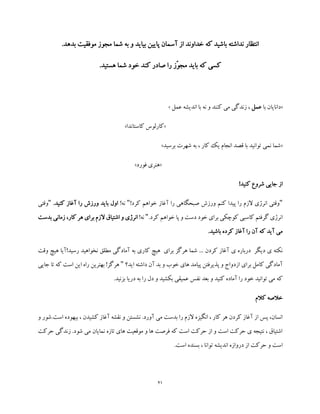 21
‫مج‬ ‫شما‬ ‫به‬ ‫و‬ ‫بیاید‬ ‫پایین‬ ‫آسمان‬ ‫از‬ ‫خداوند‬ ‫که‬ ‫باشید‬ ‫نداشته‬ ‫انتظار‬.‫بدهد‬ ‫موفقیت‬ ‫وز‬
.‫هستید‬ ‫شما‬ ‫خود‬ ‫کند‬ ‫صادر‬ ‫را‬ ‫ّز‬‫و‬‫مج‬ ‫باید‬ ‫که‬ ‫کسی‬
«‫با‬ ‫دانایان‬‫عمل‬‫عمل‬ ‫اندیشه‬ ‫با‬ ‫نه‬ ‫و‬ ‫کنند‬ ‫می‬ ‫زندگی‬ ،»
«‫کاستاندا‬ ‫کارلوس‬»
«‫برسید‬ ‫شهرت‬ ‫به‬ ، ‫کار‬ ‫یک‬ ‫انجام‬ ‫قصد‬ ‫با‬ ‫توانید‬ ‫نمی‬ ‫شما‬»
«‫فورد‬ ‫هنری‬»
‫کنید‬ ‫شروع‬ ‫جایی‬ ‫از‬!
"!‫کرد‬ ‫خواهم‬ ‫آغاز‬ ‫را‬ ‫صبحگاهی‬ ‫ورزش‬ ‫کنم‬ ‫پیدا‬ ‫را‬ ‫الزم‬ ‫انرژی‬ ‫وقتی‬"!‫نه‬.‫کنید‬ ‫آغاز‬ ‫را‬ ‫ورزش‬ ‫باید‬ ‫اول‬"‫وقتی‬
.‫کرد‬ ‫خواهم‬ ‫پا‬ ‫و‬ ‫دست‬ ‫خود‬ ‫برای‬ ‫کوچکی‬ ‫کاسبی‬ ‫گرفتم‬ ‫انرژی‬"!‫نه‬‫بدست‬ ‫زمانی‬ ،‫کار‬ ‫هر‬ ‫برای‬ ‫الزم‬ ‫اشتیاق‬ ‫و‬ ‫انرژی‬
.‫باشید‬ ‫کرده‬ ‫آغاز‬ ‫را‬ ‫آن‬ ‫که‬ ‫آید‬ ‫می‬
‫ی‬ ‫درباره‬ ‫دیگر‬ ‫ی‬ ‫نکته‬‫وقت‬ ‫هیچ‬ ‫رسید!آیا‬ ‫نخواهید‬ ‫مطلق‬ ‫آمادگی‬ ‫به‬ ‫کاری‬ ‫هیچ‬ ‫برای‬ ‫هرگز‬ ‫شما‬ ... ‫کردن‬ ‫آغاز‬
‫اید؟‬ ‫داشته‬ ‫آن‬ ‫بد‬ ‫و‬ ‫خوب‬ ‫های‬ ‫پیامد‬ ‫پذیرفتن‬ ‫و‬ ‫ازدواج‬ ‫برای‬ ‫کامل‬ ‫آمادگی‬"‫جایی‬ ‫تا‬ ‫که‬ ‫است‬ ‫این‬ ‫راه‬ ‫بهترین‬ !‫هرگز‬
‫بزنی‬ ‫دریا‬ ‫به‬ ‫را‬ ‫دل‬ ‫و‬ ‫بکشید‬ ‫عمیقی‬ ‫نفس‬ ‫بعد‬ ‫و‬ ‫کنید‬ ‫آماده‬ ‫را‬ ‫خود‬ ‫توانید‬ ‫می‬ ‫که‬.‫د‬
‫کالم‬ ‫خالصه‬
‫و‬ ‫است.شور‬ ‫بیهوده‬ ، ‫کشیدن‬ ‫آغاز‬ ‫نقشه‬ ‫و‬ ‫نشستن‬ .‫آورد‬ ‫می‬ ‫بدست‬ ‫را‬ ‫الزم‬ ‫انگیزه‬ ، ‫کار‬ ‫هر‬ ‫کردن‬ ‫آغاز‬ ‫از‬ ‫پس‬ ،‫انسان‬
‫حرکت‬ ‫زندگی‬ .‫شود‬ ‫می‬ ‫نمایان‬ ‫تازه‬ ‫های‬ ‫موقعیت‬ ‫و‬ ‫ها‬ ‫فرصت‬ ‫که‬ ‫است‬ ‫حرکت‬ ‫از‬ ‫و‬ ‫است‬ ‫حرکت‬ ‫ی‬ ‫نتیجه‬ ، ‫اشتیاق‬
‫بسنده‬ ، ‫توانا‬ ‫اندیشه‬ ‫دروازه‬ ‫از‬ ‫حرکت‬ ‫و‬ ‫است‬.‫است‬
 