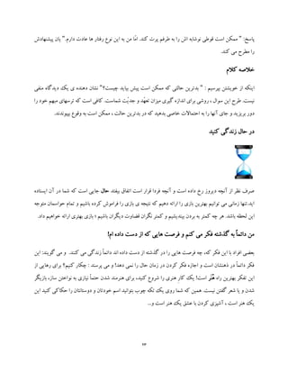 23
:‫پاسخ‬".‫دارم‬ ‫عادت‬ ‫ها‬ ‫رفتار‬ ‫نوع‬ ‫این‬ ‫به‬ ‫من‬ ‫ّا‬‫م‬‫ا‬ .‫کند‬ ‫پرت‬ ‫طرفم‬ ‫به‬ ‫را‬ ‫اش‬ ‫نوشابه‬ ‫قوطی‬ ‫است‬ ‫ممکن‬"‫پیش‬ ‫یان‬‫نهادش‬
.‫کند‬ ‫می‬ ‫مطرح‬ ‫را‬
‫کالم‬ ‫خالصه‬
: ‫بپرسیم‬ ‫خویشتن‬ ‫از‬ ‫اینکه‬"‫چیس‬ ‫بیاید‬ ‫پیش‬ ‫است‬ ‫ممکن‬ ‫که‬ ‫حالتی‬ ‫بدترین‬‫ت؟‬"‫دی‬ ‫یک‬ ‫ی‬ ‫دهنده‬ ‫نشان‬‫منفی‬ ‫دگاه‬
‫را‬ ‫خود‬ ‫مبهم‬ ‫ترسهای‬ ‫که‬ ‫است‬ ‫کافی‬ .‫شماست‬ ‫ّت‬‫ی‬‫جد‬ ‫و‬ ‫ّد‬‫ه‬‫تع‬ ‫میزان‬ ‫گیری‬ ‫اندازه‬ ‫برای‬ ‫روشی‬ ، ‫سوال‬ ‫این‬ ‫طرح‬ .‫نیست‬
.‫بپیوندند‬ ‫وقوع‬ ‫به‬ ‫است‬ ‫ممکن‬ ، ‫حالت‬ ‫بدترین‬ ‫در‬ ‫که‬ ‫بدهید‬ ‫خاصی‬ ‫احتماالت‬ ‫به‬ ‫را‬ ‫آنها‬ ‫جای‬ ‫و‬ ‫بریزید‬ ‫دور‬
‫کنید‬ ‫زندگی‬ ‫حال‬ ‫در‬
‫بیفتد‬ ‫اتفاق‬ ‫است‬ ‫قرار‬ ‫فردا‬ ‫آنچه‬ ‫و‬ ‫است‬ ‫داده‬ ‫رخ‬ ‫دیروز‬ ‫آنچه‬ ‫از‬ ‫نظر‬ ‫صرف‬‫حال‬‫ایستاده‬ ‫آن‬ ‫در‬ ‫شما‬ ‫که‬ ‫است‬ ‫جایی‬
‫متوجه‬ ‫حواسمان‬ ‫تمام‬ ‫و‬ ‫باشیم‬ ‫کرده‬ ‫فراموش‬ ‫را‬ ‫بازی‬ ‫ی‬ ‫نتیجه‬ ‫که‬ ‫دهیم‬ ‫ارائه‬ ‫را‬ ‫بازی‬ ‫بهترین‬ ‫توانیم‬ ‫می‬ ‫زمانی‬ ‫اید.تنها‬
‫این‬‫باشیم‬ ‫دیگران‬ ‫قضاوت‬ ‫نگران‬ ‫کمتر‬ ‫و‬ ‫بیندیشیم‬ ‫بردن‬ ‫به‬ ‫کمتر‬ ‫چه‬ ‫هر‬ .‫باشد‬ ‫لحظه‬‫؛‬‫ارائ‬ ‫بهتری‬ ‫بازی‬.‫داد‬ ‫خواهیم‬ ‫ه‬
!‫ام‬ ‫داده‬ ‫دست‬ ‫از‬ ‫که‬ ‫هایی‬ ‫فرصت‬ ‫و‬ ‫کنم‬ ‫می‬ ‫فکر‬ ‫گذشته‬ ‫به‬ ً‫ا‬‫دائم‬ ‫من‬
‫و‬ .‫کنند‬ ‫می‬ ‫زندگی‬ ً‫ا‬‫دائم‬ ‫اند‬ ‫داده‬ ‫دست‬ ‫از‬ ‫گذشته‬ ‫در‬ ‫را‬ ‫هایی‬ ‫فرصت‬ ‫چه‬ ،‫که‬ ‫فکر‬ ‫این‬ ‫با‬ ‫افراد‬ ‫بعضی‬‫گ‬ ‫می‬‫این‬ :‫ویند‬
‫از‬ ‫رهایی‬ ‫برای‬ ‫کنیم؟‬ ‫چکار‬ : ‫پرسند‬ ‫می‬ ‫و‬ !‫دهد‬ ‫نمی‬ ‫را‬ ‫حال‬ ‫زمان‬ ‫در‬ ‫کردن‬ ‫فکر‬ ‫اجازه‬ ‫و‬ ‫است‬ ‫ذهنشان‬ ‫در‬ ً‫ا‬‫دائم‬ ‫فکر‬
‫راه‬ ‫بهترین‬ ‫تفکر‬ ‫این‬‫َر‬‫ن‬ُ‫ه‬‫بازیگر‬ ،‫ساز‬ ‫نواختن‬ ‫به‬ ‫نیازی‬ ً‫ا‬‫حتم‬ ‫شدن‬ ‫هنرمند‬ ‫برای‬ ،‫کنید‬ ‫شروع‬ ‫را‬ ‫هنری‬ ِ‫ر‬‫کا‬ ‫یک‬ !‫است‬
‫ک‬ ‫همین‬ .‫نیست‬ ‫گفتن‬ ‫شعر‬ ‫یا‬ ‫و‬ ‫شدن‬‫این‬ ‫کنید‬ ‫حکاکی‬ ‫را‬ ‫دوستانتان‬ ‫و‬ ‫خودتان‬ ‫اسم‬ ‫بتوانید‬ ‫چوب‬ ‫تکه‬ ‫یک‬ ‫روی‬ ‫شما‬ ‫ه‬
...‫و‬ ‫است‬ ‫هنر‬ ‫یک‬ ‫عشق‬ ‫با‬ ‫کردن‬ ‫آشپزی‬ ، ‫است‬ ‫هنر‬ ‫یک‬
 