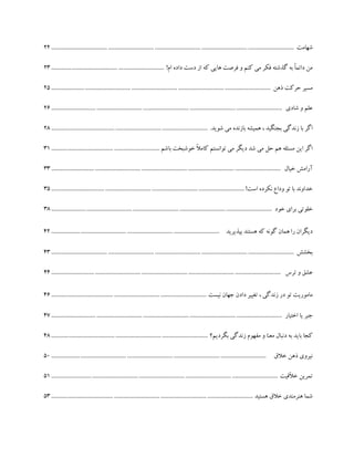 ‫شهامت‬.......................................................................................................................................................................22
!‫ام‬ ‫داده‬ ‫دست‬ ‫از‬ ‫که‬ ‫هایی‬ ‫فرصت‬ ‫و‬ ‫کنم‬ ‫می‬ ‫فکر‬ ‫گذشته‬ ‫به‬ ً‫ا‬‫دائم‬ ‫من‬..............................................................................23
‫ذهن‬ ‫حرکت‬ ‫مسیر‬.......................................................................................................................................................25
‫شادی‬ ‫و‬ ‫علم‬...............................................................................................................................................................26
.‫شوید‬ ‫می‬ ‫بازنده‬ ‫همیشه‬ ، ‫بجنگید‬ ‫زندگی‬ ‫با‬ ‫اگر‬............................................................................................................28
‫باشم‬ ‫خوشبخت‬ ً‫ال‬‫کام‬ ‫توانستم‬ ‫می‬ ‫دیگر‬ ‫شد‬ ‫می‬ ‫حل‬ ‫هم‬ ‫مسئله‬ ‫این‬ ‫اگر‬...........................................................................31
‫آرا‬‫خیال‬ ‫مش‬..............................................................................................................................................................33
!‫است‬ ‫نکرده‬ ‫وداع‬ ‫تو‬ ‫با‬ ‫خداوند‬.....................................................................................................................................35
‫خود‬ ‫برای‬ ‫خلوتی‬........................................................................................................................................................38
‫بپذیرید‬ ‫هستند‬ ‫که‬ ‫گونه‬ ‫همان‬ ‫را‬ ‫دیگران‬....................................................................................................................42
‫بخشش‬.......................................................................................................................................................................43
‫ترس‬ ‫و‬ ‫عشق‬..............................................................................................................................................................44
‫نیست‬ ‫جهان‬ ‫دادن‬ ‫تغییر‬ ، ‫زندگی‬ ‫در‬ ‫تو‬ ‫ماموریت‬...........................................................................................................46
‫اختیار‬ ‫یا‬ ‫جبر‬...............................................................................................................................................................47
‫بگردیم؟‬ ‫زندگی‬ ‫مفهوم‬ ‫و‬ ‫معنا‬ ‫دنبال‬ ‫به‬ ‫باید‬ ‫کجا‬............................................................................................................48
‫خالق‬ ‫ذهن‬ ‫نیروی‬....................................................................................................................................................50
‫ّقیت‬‫ال‬‫خ‬ ‫تمرین‬............................................................................................................................................................51
‫هستید‬ ‫خالق‬ ‫هنرمندی‬ ‫شما‬...........................................................................................................................................53
 