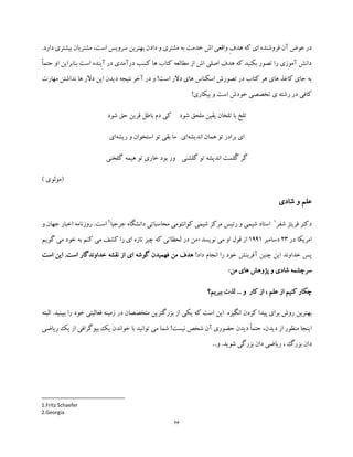 26
‫است‬ ‫سرویس‬ ‫بهترین‬ ‫دادن‬ ‫و‬ ‫مشتری‬ ‫به‬ ‫خدمت‬ ‫اش‬ ‫واقعی‬ ِ‫ف‬‫هد‬ ‫که‬ ‫ای‬ ‫فروشنده‬ ‫آن‬ ‫عوض‬ ‫در‬،‫مشتریا‬‫بیشت‬ ‫ن‬.‫دارد‬ ‫ری‬
ً‫ا‬‫حتم‬ ‫او‬ ‫بنابراین‬ ‫است‬ ‫آینده‬ ‫در‬ ‫درآمدی‬ ‫کسب‬ ‫ها‬ ‫کتاب‬ ‫مطالعه‬ ‫از‬ ‫اش‬ ‫اصلی‬ ‫هدف‬ ‫که‬ ‫بکنید‬ ‫تصور‬ ‫را‬ ‫آموزی‬ ‫دانش‬
‫مهارت‬ ‫نداشتن‬ ‫ها‬ ‫دالر‬ ‫این‬ ‫دیدن‬ ‫نتیجه‬ ‫آخر‬ ‫در‬ ‫و‬ !‫است‬ ‫دالر‬ ‫های‬ ‫اسکناس‬ ‫تصورش‬ ‫در‬ ‫کتاب‬ ‫هر‬ ‫های‬ ‫کاغذ‬ ‫جای‬ ‫به‬
!‫بیکاری‬ ‫و‬ ‫است‬ ‫خودش‬ ‫تخصصی‬ ‫ی‬ ‫رشته‬ ‫در‬ ‫کافی‬
‫ت‬‫شود‬ ‫ملحق‬ ‫یقین‬ ‫تلخان‬ ‫با‬ ‫لخ‬‫شود‬ ‫حق‬ ‫قرین‬ ‫باطل‬ ‫دم‬ ‫کی‬
‫اندیشه‬ ‫همان‬ ‫تو‬ ‫برادر‬ ‫ای‬‫ای‬‫ریشه‬ ‫و‬ ‫استخوان‬ ‫تو‬ ‫بقی‬ ‫ما‬‫ای‬
ُ‫گ‬ ‫گر‬‫گلشنی‬ ‫تو‬ ‫اندیشه‬ ‫لست‬‫هیمه‬ ‫تو‬ ‫خاری‬ ‫بود‬ ‫ور‬‫گلخنی‬
) ‫(مولوی‬
‫شادی‬ ‫و‬ ‫علم‬
‫شفر‬ ‫فریتز‬ ‫دکتر‬1
‫دانشگاه‬ ‫محاسباتی‬ ‫کوانتومی‬ ‫شیمی‬ ‫مرکز‬ ‫رئیس‬ ‫و‬ ‫شیمی‬ ‫استاد‬‫جرجیا‬2
‫و‬ ‫جهان‬ ‫اخبار‬ ‫روزنامه‬ .‫است‬
‫در‬ ‫امریکا‬23‫دسامبر‬1991‫نویسد‬ ‫می‬ ‫او‬ ‫قول‬ ‫از‬«‫گویم‬ ‫می‬ ‫خود‬ ‫به‬ ‫کنم‬ ‫می‬ ‫کشف‬ ‫را‬ ‫ای‬ ‫تازه‬ ‫چیز‬ ‫که‬ ‫لحظاتی‬ ‫در‬ ‫من‬
!‫داد‬ ‫انجام‬ ‫را‬ ‫خود‬ ‫آفرینش‬ ‫چنین‬ ‫این‬ ‫خداوند‬ ‫پس‬‫فهمی‬ ‫من‬ ‫هدف‬‫د‬‫است‬ ‫این‬ .‫است‬ ‫خداوندگار‬ ‫نقشه‬ ‫از‬ ‫ای‬ ‫گوشه‬ ‫ن‬
‫های‬ ‫پژوهش‬ ‫و‬ ‫شادی‬ ‫سرچشمه‬‫من‬»
‫ببریم؟‬ ‫لذت‬ ... ‫و‬ ‫کار‬ ‫از‬ ، ‫علم‬ ‫از‬ ‫کنیم‬ ‫چکار‬
‫به‬‫البته‬ .‫ببینید‬ ‫را‬ ‫خود‬ ‫فعالیتی‬ ‫زمینه‬ ‫در‬ ‫متخصصان‬ ‫بزرگترین‬ ‫از‬ ‫یکی‬ ‫که‬ ‫است‬ ‫این‬ ‫انگیزه‬ ‫کردن‬ ‫پیدا‬ ‫برای‬ ‫روش‬ ‫ترین‬
‫ریاضی‬ ‫یک‬ ‫از‬ ‫بیوگرافی‬ ‫یک‬ ‫خواندن‬ ‫با‬ ‫توانید‬ ‫می‬ ‫شما‬ !‫نیست‬ ‫شخص‬ ‫آن‬ ‫حضوری‬ ِ‫ن‬‫دید‬ ً‫ا‬‫حتم‬ ،‫دیدن‬ ‫از‬ ‫منظور‬ ‫اینجا‬
‫د‬...‫و‬ .‫شوید‬ ‫بزرگی‬ ‫دان‬ ‫ریاضی‬ ، ‫بزرگ‬ ‫ان‬
1.Fritz Schaefer
2.Georgia
 