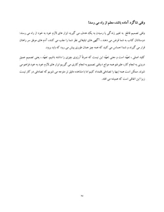 27
!‫رسد‬ ‫می‬ ‫راه‬ ‫از‬ ‫معلم‬ ،‫باشد‬ ‫آماده‬ ‫شاگرد‬ ‫وقتی‬
‫خود‬ ‫الزم‬ ‫های‬ ‫ابزار‬ ‫گیرید‬ ‫می‬ ‫هدف‬ ‫یک‬ ‫به‬ ‫رسیدن‬ ‫یا‬ ‫زندگی‬ ‫تغییر‬ ‫به‬ ‫قاطع‬ ‫تصمیم‬ ‫وقتی‬‫ب‬‫ه‬‫می‬ ‫راه‬ ‫از‬ ‫خود‬:‫رسند‬
‫ک‬ ‫می‬ ‫جلب‬ ‫را‬ ‫شما‬ ‫نظر‬ ‫تبلیغاتی‬ ‫های‬ ‫آگهی‬ ، ‫دهند‬ ‫می‬ ‫قرض‬ ‫شما‬ ‫به‬ ‫کتاب‬ ‫دوستانتان‬‫راه‬ ‫سر‬ ‫موفق‬ ‫های‬ ‫آدم‬ ،‫نند‬‫تان‬
.‫برود‬ ‫باید‬ ‫که‬ ‫رود‬ ‫می‬ ‫پیش‬ ‫طوری‬ ‫همان‬ ‫چیز‬ ‫همه‬ ‫که‬ ‫کنید‬ ‫می‬ ‫احساس‬ ‫شما‬ ‫و‬ ‫گیرند‬ ‫می‬ ‫قرار‬
ِ‫ق‬‫عمی‬ ِ‫م‬‫تصمی‬ ‫یعنی‬ ، ‫ّد‬‫ه‬‫تع‬ .‫باشیم‬ ‫داشته‬ ‫را‬ ‫چیزی‬ ‫آرزوی‬ ً‫ا‬‫صرف‬ ‫که‬ ‫نیست‬ ‫این‬ ‫ّد‬‫ه‬‫تع‬ ‫معنی‬ ‫و‬ ‫است‬ ‫ّد‬‫ه‬‫تع‬ ، ‫اصلی‬ ‫کلید‬
‫درو‬‫کار‬ ‫انجام‬ ‫به‬ ‫نی‬‫موانع‬ ‫همه‬ ‫علیرغم‬ ،‫؛‬‫وقت‬‫می‬ ‫فراهم‬ ‫خود‬ ‫به‬ ‫خود‬ ‫الزم‬ ‫های‬ ‫ابزار‬ ‫گیریم‬ ‫می‬ ‫کاری‬ ‫انجام‬ ‫به‬ ‫تصمیم‬ ‫ی‬
‫نیست‬ ‫کار‬ ‫در‬ ‫تصادفی‬ ‫که‬ ‫شویم‬ ‫می‬ ‫متوجه‬ ‫تر‬ ‫دقیق‬ ‫مشاهده‬ ‫با‬ ‫اما‬ ‫کنیم‬ ‫قلمداد‬ ‫تصادفی‬ ‫را‬ ‫اینها‬ ‫همه‬ ‫است‬ ‫ممکن‬ .‫شوند‬
.‫افتد‬ ‫می‬ ‫همیشه‬ ‫که‬ ‫است‬ ‫اتفاقی‬ ‫این‬ ‫زیرا‬
 