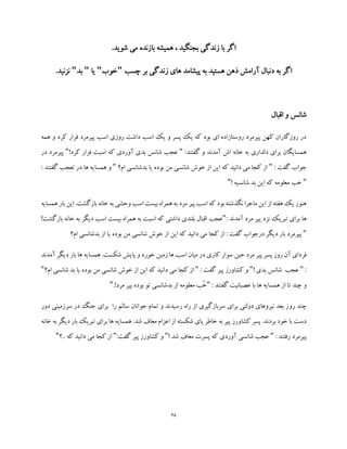 28
‫م‬ ‫بازنده‬ ‫همیشه‬ ، ‫بجنگید‬ ‫زندگی‬ ‫با‬ ‫اگر‬.‫شوید‬ ‫ی‬
‫پ‬ ‫به‬ ‫هستید‬ ‫ذهن‬ ‫آرامش‬ ‫دنبال‬ ‫به‬ ‫اگر‬‫ی‬‫چسب‬ ‫بر‬ ‫زندگی‬ ‫های‬ ‫شامد‬"‫خوب‬"‫یا‬"‫بد‬".‫نزنید‬
‫اقبال‬ ‫و‬ ‫شانس‬
‫همه‬ ‫و‬ ‫کرد‬ ‫فرار‬ ‫پیرمرد‬ ‫اسب‬ ‫روزی‬ ‫داشت‬ ‫اسب‬ ‫یک‬ ‫و‬ ‫پسر‬ ‫یک‬ ‫که‬ ‫بود‬ ‫ای‬ ‫روستازاده‬ ‫پیرمرد‬ ‫کهن‬ ‫روزگاران‬ ‫در‬
:‫گفتند‬ ‫و‬ ‫آمدند‬ ‫اش‬ ‫خانه‬ ‫به‬ ‫دلداری‬ ‫برای‬ ‫همسایگان‬"‫بد‬ ‫شانس‬ ‫عجب‬!‫کرد‬ ‫فرار‬ ‫اسبت‬ ‫که‬ ‫آوردی‬ ‫ی‬"‫پیرمر‬‫در‬ ‫د‬
: ‫گفت‬ ‫جواب‬"‫ام؟‬ ‫بدشانسی‬ ‫یا‬ ‫بوده‬ ‫من‬ ‫شانسی‬ ‫خوش‬ ‫از‬ ‫این‬ ‫که‬ ‫دانید‬ ‫می‬ ‫کجا‬ ‫از‬"‫گفتند‬ ‫تعجب‬ ‫در‬ ‫ها‬ ‫همسایه‬ ‫و‬:
"! ‫شانسیه‬ ‫بد‬ ‫این‬ ‫که‬ ‫معلومه‬ ‫خب‬"
‫ب‬ ‫خانه‬ ‫به‬ ‫وحشی‬ ‫اسب‬ ‫بیست‬ ‫همراه‬ ‫به‬ ‫مرد‬ ‫پیر‬ ‫اسب‬ ‫که‬ ‫بود‬ ‫نگذشته‬ ‫ماجرا‬ ‫این‬ ‫از‬ ‫هفته‬ ‫یک‬ ‫هنوز‬.‫ازگشت‬‫همسایه‬ ‫بار‬ ‫این‬
: ‫آمدند‬ ‫مرد‬ ‫پیر‬ ‫نزد‬ ‫تبریک‬ ‫برای‬ ‫ها‬"!‫بازگشت‬ ‫خانه‬ ‫به‬ ‫دیگر‬ ‫اسب‬ ‫بیست‬ ‫همراه‬ ‫به‬ ‫اسبت‬ ‫که‬ ‫داشتی‬ ‫بلندی‬ ‫اقبال‬ ‫عجب‬
"‫ام؟‬ ‫بدشانسی‬ ‫از‬ ‫یا‬ ‫بوده‬ ‫من‬ ‫شانسی‬ ‫خوش‬ ‫از‬ ‫این‬ ‫که‬ ‫دانید‬ ‫می‬ ‫کجا‬ ‫از‬ : ‫گفت‬ ‫درجواب‬ ‫دیگر‬ ‫بار‬ ‫پیرمرد‬
‫کاری‬ ‫سوار‬ ‫حین‬ ‫مرد‬ ‫پیر‬ ‫پسر‬ ‫روز‬ ‫آن‬ ‫فردای‬‫آمدند‬ ‫دیگر‬ ‫بار‬ ‫ها‬ ‫همسایه‬ .‫شکست‬ ‫پایش‬ ‫و‬ ‫خورد‬ ‫زمین‬ ‫ها‬ ‫اسب‬ ‫میان‬ ‫در‬
:"! ‫بدی‬ ‫شانس‬ ‫عجب‬": ‫گفت‬ ‫پیر‬ ‫کشاورز‬ ‫و‬"‫ام؟‬ ‫شانسی‬ ‫بد‬ ‫یا‬ ‫بوده‬ ‫من‬ ‫شانسی‬ ‫خوش‬ ‫از‬ ‫این‬ ‫که‬ ‫دانید‬ ‫می‬ ‫کجا‬ ‫از‬"
: ‫گفتند‬ ‫عصبانیت‬ ‫با‬ ‫ها‬ ‫همسایه‬ ‫از‬ ‫تا‬ ‫چند‬ ‫و‬".!‫مرد‬ ‫پیر‬ ‫بوده‬ ‫تو‬ ‫بدشانسی‬ ‫از‬ ‫معلومه‬ ‫ُب‬‫خ‬"
‫رو‬ ‫چند‬‫دور‬ ‫سرزمینی‬ ‫در‬ ‫جنگ‬ ‫برای‬ ‫را‬ ‫سالم‬ ‫جوانان‬ ‫تمام‬ ‫و‬ ‫رسیدند‬ ‫راه‬ ‫از‬ ‫سربازگیری‬ ‫برای‬ ‫دولتی‬ ‫نیروهای‬ ‫بعد‬ ‫ز‬
‫خانه‬ ‫به‬ ‫دیگر‬ ‫بار‬ ‫تبریک‬ ‫برای‬ ‫ها‬ ‫همسایه‬ .‫شد‬ ‫معاف‬ ‫اعزام‬ ‫از‬ ‫شکسته‬ ‫پای‬ ‫خاطر‬ ‫به‬ ‫پیر‬ ‫کشاورز‬ ‫پسر‬ .‫بردند‬ ‫خود‬ ‫با‬ ‫دست‬
: ‫رفتند‬ ‫پیرمرد‬"! ‫شد‬ ‫معاف‬ ‫پسرت‬ ‫که‬ ‫آوردی‬ ‫شانسی‬ ‫عجب‬"‫و‬:‫گفت‬ ‫پیر‬ ‫کشاورز‬"‫..؟‬ ‫که‬ ‫دانید‬ ‫می‬ ‫کجا‬ ‫از‬"
 