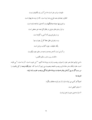 29
‫نیست‬ ‫مکشوف‬ ‫تو‬ ‫بر‬ ‫آن‬ ِّ‫ر‬ِ‫س‬ ‫اما‬ ،‫است‬ ‫هنر‬ ‫سراسر‬ ‫طبیعت‬
‫است‬ ‫پنهان‬ ‫ها‬ ‫دیده‬ ‫از‬ ‫که‬ ، ‫است‬ ‫ایت‬ ‫هد‬ ‫و‬ ‫طرح‬ ‫همه‬ ‫تصادف‬ ‫و‬ ‫اتفاق‬
‫است‬ ‫نشده‬ ‫شناخته‬ ‫هنوز‬ ‫که‬ ،‫هماهنگیهاست‬ ‫جمله‬ ‫ناموزونیها‬ ‫و‬
‫محض‬ ‫خیر‬ ‫همه‬ ‫کل‬ ‫نظام‬ ‫در‬ ‫جزئی‬ ‫های‬ ‫بدی‬ ‫و‬ ّ‫ر‬‫ش‬ ‫و‬‫است‬
‫است‬ ‫گرفته‬ ‫را‬ ‫آدمی‬ ‫که‬ ‫غروری‬ ‫رغم‬ ‫به‬ ‫و‬
‫چرا‬ ‫و‬ ‫چون‬ ‫ُر‬‫پ‬ ِ‫ر‬‫کا‬ ‫خطا‬ ‫عقل‬ ‫این‬ ‫رغم‬ ‫به‬ ‫و‬
‫است‬ ‫روشن‬ ،‫آفتاب‬ ‫چون‬ ، ‫حقیقت‬ ‫یک‬
‫نیکوست‬ ‫خود‬ ‫جای‬ ‫در‬ ‫همه‬ ‫هست‬ ‫چه‬ ‫هر‬ ‫که‬ ‫است‬ ‫این‬ ‫آن‬ ‫و‬
«‫انگلیسی‬ ‫حکیم‬ ‫و‬ ‫شاعر‬ ‫پوپ‬ ‫الکساندر‬»
‫کنی‬ ‫ها‬ ‫رویداد‬ ‫به‬ ‫زدن‬ ‫برچسب‬ ‫صرف‬ ‫را‬ ‫خود‬ ‫عمر‬ ‫تمام‬ ‫توانیم‬ ‫می‬ ‫ما‬: ‫م‬"...‫است‬ ‫بد‬ ‫آن‬ ، ‫است‬ ‫خوب‬ ‫این‬"‫فای‬ ‫بی‬‫ده‬
‫تنها‬ ،‫که‬ ‫است‬ ‫آن‬ ‫زنیم‬ ‫می‬ ‫ومصیبت‬ ‫فاجعه‬ ‫برچسب‬ ‫ای‬ ‫حادثه‬ ‫هر‬ ‫به‬ ‫اینکه‬ ‫علت‬ .‫است‬‫درصد‬ ‫یک‬‫واق‬ ‫کل‬ ‫از‬‫را‬ ‫عیت‬
.‫بینیم‬ ‫می‬.‫نزنید‬ ‫بد‬ ‫یا‬ ‫خوب‬ ‫برچسب‬ ‫زندگی‬ ‫های‬ ‫رویداد‬ ‫به‬ ‫هستید‬ ‫بیشتر‬ ‫آرامش‬ ‫پی‬ ‫در‬ ‫اگر‬
‫ها‬ ‫اندیشه‬
‫دن‬ ‫تواند‬ ‫می‬ ‫کسی‬ ‫هر‬ ً‫ال‬‫اصو‬:‫بنگرد‬ ‫مختلف‬ ‫زاویه‬ ‫دو‬ ‫از‬ ‫را‬ ‫یا‬
1‫است‬ ‫کثیفی‬ ‫دنیای‬ .
2‫زیباست‬ ‫هم‬ ‫صورت‬ ‫همین‬ ‫به‬ ‫دنیا‬ .
 