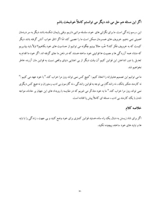 31
‫باشم‬ ‫خوشبخت‬ ً‫ال‬‫کام‬ ‫توانستم‬ ‫می‬ ‫دیگر‬ ‫شد‬ ‫می‬ ‫حل‬ ‫هم‬ ‫مسئله‬ ‫این‬ ‫اگر‬
‫دردمان‬ ‫سر‬ ‫به‬ ‫دیگر‬ ‫باشد‬ ‫شکسته‬ ‫پایمان‬ ‫وقتی‬ .‫داریم‬ ‫مراتبی‬ ‫سلسله‬ ،‫خود‬ ‫های‬ ‫نگرانی‬ ‫برای‬ ‫ما‬ .‫است‬ ‫زندگی‬ ‫رسم‬ ، ‫این‬
‫مم‬ ‫همسرمان‬ ‫های‬ ‫خروپف‬ .‫دهیم‬ ‫نمی‬ ‫اهمیتی‬‫دیگر‬ ‫باشد‬ ‫گرفته‬ ‫آتش‬ ‫خواب‬ ‫اتاق‬ ‫اگر‬ ‫ّا‬‫م‬‫ا‬ ‫کند‬ ‫عصبی‬ ‫را‬ ‫ما‬ ‫است‬ ‫کن‬
‫بپذیریم‬ ‫باید‬ ً‫ال‬‫او‬ ‫بکاهیم؟‬ ‫خود‬ ‫های‬ ‫حساسیت‬ ‫از‬ ‫توانیم‬ ‫می‬ ‫چگونه‬ ‫ببینیم‬ ‫حاال‬ ‫ُب‬‫خ‬ ‫کند؟‬ ‫فکر‬ ‫خروپف‬ ‫به‬ ‫که‬ ‫کیست‬
‫خو‬ ‫اگر‬ .‫اند‬ ‫گرفته‬ ‫جای‬ ‫ما‬ ‫ذهن‬ ‫در‬ ‫که‬ ‫هستند‬ ‫ساخته‬ ‫خود‬ ‫قوانینی‬ ‫ها‬ ‫مصیبت‬ ‫و‬ ‫ها‬ ‫آزردگی‬ ‫همه‬ ‫منشاء‬ ‫که‬‫ا‬ ‫ما‬ ‫د‬‫به‬ ‫قدام‬
‫خاطر‬ ‫آزرده‬ ‫مان‬ ‫قوانین‬ ‫به‬ ‫نسبت‬ ‫واقعی‬ ‫دنیای‬ ‫اعتنایی‬ ‫بی‬ ‫از‬ ‫دیگر‬ ‫وقت‬ ‫آن‬ ‫کنیم‬ ‫قوانین‬ ‫این‬ ‫انداختن‬ ‫دور‬ ‫یا‬ ‫تعدیل‬
.‫شد‬ ‫نخواهیم‬
: ‫کنیم‬ ‫اتخاذ‬ ‫را‬ ‫هشیارانه‬ ‫تصمیم‬ ‫این‬ ‫توانیم‬ ‫می‬ ‫ما‬"‫توان‬ ‫نمی‬ ‫کس‬ ‫هیچ‬.‫کند‬ ‫خراب‬ ‫مرا‬ ‫روز‬ ‫د‬"‫کن‬ ‫می‬ ‫عهد‬ ‫خود‬ ‫با‬: ‫یم‬"
‫ب‬ ‫متکبر‬ ‫کارمند‬ ‫نه‬‫دیگری‬ ‫کس‬ ‫هیچ‬ ‫نه‬ ‫و‬ ‫رستوران‬ ‫ادب‬ ‫بی‬ ‫گارسون‬ ‫نه‬ ، ‫رانندگی‬ ‫قوانین‬ ‫به‬ ‫توجه‬ ‫بی‬ ِ‫ن‬‫رانندگا‬ ‫نه‬ ، ‫انک‬
.‫کند‬ ‫خراب‬ ‫مرا‬ ‫روز‬ ‫تواند‬ ‫نمی‬"‫مواجه‬ ،‫حادثه‬ ‫پر‬ ‫جهان‬ ‫این‬ ‫های‬ ‫رویداد‬ ‫با‬ ‫مقایسه‬ ‫در‬ ‫که‬ ‫شویم‬ ‫می‬ ‫ّر‬‫ک‬‫متذ‬ ‫خود‬ ‫به‬ ‫ما‬
.‫است‬ ‫افتاده‬ ‫پا‬ ‫پیش‬ ً‫ال‬‫کام‬ ‫ای‬ ‫مسئله‬ ، ‫ادب‬ ‫بی‬ ‫کارمند‬ ‫یک‬ ‫با‬ ‫شدن‬
‫کالم‬ ‫خالصه‬
‫باید‬ ‫با‬ ‫را‬ ‫زندگی‬ ، ‫جهت‬ ‫بی‬ ‫و‬ ‫کنید‬ ‫وضع‬ ‫خود‬ ‫برای‬ ‫کمتری‬ ‫قوانین‬ ‫هستید‬ ‫ساده‬ ‫راه‬ ‫یک‬ ‫دنبال‬ ‫به‬ ‫زیستن‬ ‫شاد‬ ‫برای‬ ‫اگر‬
‫ساخته‬ ‫خود‬ ‫های‬ ‫نباید‬ ‫و‬ ‫ها‬،.‫نکنید‬ ‫پیچیده‬
 