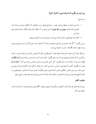 32
‫کنم؟‬ ‫کنترل‬ ‫را‬ ‫هایم‬ ‫اندیشه‬ ‫که‬ ‫بگیرم‬ ‫یاد‬ ‫باید‬ ‫چرا‬
: ‫دلیل‬ ‫دو‬ ‫به‬
1.‫پیرامون‬ ‫محیط‬ ‫بر‬ ‫توانید‬ ‫نمی‬ ‫شما‬‫دارند‬ ‫شما‬ ‫ی‬ ‫درباره‬ ‫دیگران‬ ‫که‬ ‫عقایدی‬ ‫بر‬ ‫یا‬ ‫و‬ ‫ّی‬‫و‬‫ج‬ ‫اوضاع‬ ‫بر‬ ، ‫خود‬
.‫باشید‬ ‫داشته‬ ‫کنترلی‬‫چیزی‬ ‫تنها‬ ‫و‬ ‫مهمترین‬‫خ‬ ‫های‬ ‫اندیشه‬ ‫و‬ ‫افکار‬ ‫باشید‬ ‫داشته‬ ‫ّط‬‫ل‬‫تس‬ ‫آن‬ ‫بر‬ ‫توانید‬ ‫می‬ ‫که‬‫ود‬
.‫شماست‬
2.!‫بیرونی‬ ‫عوامل‬ ‫نه‬ ‫و‬ ‫اوست‬ ‫درون‬ ، ‫شود‬ ‫می‬ ‫انسان‬ ‫شادی‬ ‫و‬ ‫خوشبختی‬ ‫مایه‬ ‫آنچه‬
: ‫گویم‬ ‫می‬ ‫من‬"‫اگر‬x!‫باشم‬ ‫خوشبخت‬ ‫توانستم‬ ‫می‬ ،‫داشتم‬ ‫را‬"‫اگر‬ ‫حتی‬ .‫است‬ ‫اشتباه‬ ‫ّا‬‫م‬‫ا‬x‫هنوز‬ ‫بیاوریم‬ ‫بدست‬ ‫را‬
‫حسرت‬ ، ‫نگذشته‬ ‫ساعت‬ ‫چهار‬ ‫بیست‬y...‫شود‬ ‫می‬ ‫پیدا‬
‫شاید‬ ‫تا‬ ‫بوده‬ ‫تولدتان‬ ‫روز‬ ‫کردن‬ ‫فراموش‬ ‫که‬ ‫آنها‬ ‫کوچکترین‬ ‫از‬ ‫افتاده‬ ‫اتفاق‬ ‫برایتان‬ ‫که‬ ‫دهنده‬ ‫آزار‬ ‫حادثه‬ ‫یک‬ ‫در‬
‫که‬ ‫آن‬ ‫بزرگترین‬‫بلکه‬ ‫نیست‬ ‫حادثه‬ ‫نفس‬ ‫است‬ ‫آزرده‬ ‫را‬ ‫شما‬ ‫آنچه‬ .‫بگیرید‬ ‫نظر‬ ‫در‬ ‫است‬ ‫بوده‬ ‫هواپیما‬ ‫با‬ ‫سقوط‬‫ت‬‫ّرات‬‫ک‬‫ف‬
‫شما‬: ‫بگویید‬ ‫شاید‬ .‫است‬ ‫حادثه‬ ‫آن‬ ‫ی‬ ‫باره‬ ‫در‬".‫کرد‬ ‫می‬ ‫پیدا‬ ‫را‬ ‫احساس‬ ‫همین‬ ‫بود‬ ‫من‬ ‫جای‬ ‫کسی‬ ‫هر‬"‫ا‬ ‫اشتباه‬!‫ست‬
‫در‬ ‫ما‬ .‫کنند‬ ‫می‬ ‫پیدا‬ ‫را‬ ‫احساس‬ ‫همین‬ ‫آدمها‬ ‫اکثریت‬ :‫بگویید‬ ‫است‬ ‫بهتر‬‫م‬ ‫ریزی‬ ‫برنامه‬ ‫ای‬ ‫گونه‬ ‫به‬ ‫مان‬ ‫زندگی‬ ‫طول‬‫ی‬
‫را‬ ‫ما‬ ‫خوشبختی‬ ‫و‬ ‫شادی‬ ‫که‬ ‫هستند‬ ‫خاص‬ ‫ّرات‬‫ک‬‫تف‬ ‫همین‬ ‫و‬ ‫باشیم‬ ‫داشته‬ ‫خاص‬ ‫ّری‬‫ک‬‫تف‬ ، ‫خاص‬ ‫زمینه‬ ‫هر‬ ‫در‬ ‫که‬ ‫شویم‬
.‫دهیم‬ ‫تغییر‬ ‫را‬ ‫خود‬ ‫های‬ ‫اندیشه‬ ‫توانیم‬ ‫می‬ ‫ما‬ ‫که‬ ‫باشید‬ ‫داشته‬ ‫خاطر‬ ‫به‬ ‫همیشه‬ ‫ّا‬‫م‬‫ا‬ ‫دهند‬ ‫می‬ ‫قرار‬ ‫خود‬ ‫الشعاع‬ ‫تحت‬
‫کالم‬ ‫خالصه‬
‫رو‬‫را‬ ‫شما‬ ‫احساسات‬ ، ‫نو‬ ‫های‬ ‫اندیشه‬ ‫همین‬ ‫آنگاه‬ .‫بخشید‬ ‫بهبود‬ ‫را‬ ‫تان‬ ‫زندگی‬ ‫کیفیت‬ ‫تا‬ ‫کنید‬ ‫کار‬ ‫خود‬ ‫های‬ ‫اندیشه‬ ‫ی‬
.‫کنند‬ ‫می‬ ‫ّل‬‫و‬‫متح‬
 