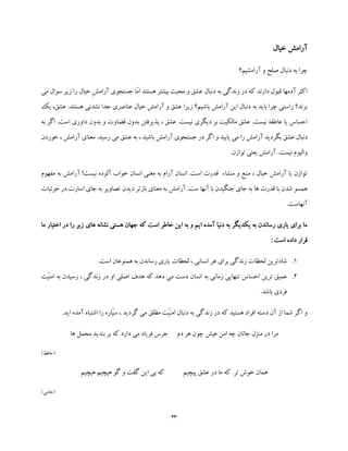 33
‫خیال‬ ‫آرامش‬
‫آرامشیم؟‬ ‫و‬ ‫صلح‬ ‫دنبال‬ ‫به‬ ‫چرا‬
‫ز‬ ‫را‬ ‫خیال‬ ِ‫ش‬‫آرام‬ ‫جستجوی‬ ‫ّا‬‫م‬‫ا‬ ‫هستند‬ ‫بیشتر‬ ‫محبت‬ ‫و‬ ‫عشق‬ ‫دنبال‬ ‫به‬ ‫زندگی‬ ‫در‬ ‫که‬ ‫دارند‬ ‫قبول‬ ‫آدمها‬ ‫اکثر‬‫ی‬‫می‬ ‫سوال‬ ‫ر‬
‫عن‬ ‫خیال‬ ‫آرامش‬ ‫و‬ ‫عشق‬ ‫زیرا‬ ‫باشیم؟‬ ‫آرامش‬ ‫این‬ ‫دنبال‬ ‫به‬ ‫باید‬ ‫چرا‬ ‫راستی‬ ‫برند؟‬‫ا‬‫ی‬ ،‫عشق‬ .‫هستند‬ ‫نشدنی‬ ‫جدا‬ ‫صری‬‫ک‬
‫به‬ ‫اگر‬ .‫است‬ ‫داوری‬ ‫بدون‬ ‫و‬ ‫قضاوت‬ ‫بدون‬ ‫پذیرفتن‬ ، ‫عشق‬ .‫نیست‬ ‫دیگری‬ ‫بر‬ ‫مالکیت‬ ‫عشق‬ .‫نیست‬ ‫عاطفه‬ ‫یا‬ ‫احساس‬
‫جست‬ ‫در‬ ‫اگر‬ ‫و‬ ‫یابید‬ ‫می‬ ‫را‬ ‫آرامش‬ ‫بگردید‬ ‫عشق‬ ‫دنبال‬‫خوردن‬ ، ‫آرامش‬ ‫معنای‬ .‫رسید‬ ‫می‬ ‫عشق‬ ‫به‬ ، ‫باشید‬ ‫آرامش‬ ‫جوی‬
.‫توازن‬ ‫یعنی‬ ‫آرامش‬ .‫نیست‬ ‫والیوم‬
‫مفهوم‬ ‫به‬ ‫آرامش‬ !‫نیست‬ ‫آلوده‬ ‫خواب‬ ‫انسان‬ ‫معنی‬ ‫به‬ ‫آرام‬ ِ‫ن‬‫انسا‬ .‫است‬ ‫قدرت‬ ‫منشاء‬ ‫و‬ ‫منبع‬ ، ‫خیال‬ ‫آرامش‬ ‫یا‬ ‫توازن‬
‫بازتر‬ ‫معنای‬ ‫به‬ ‫آرامش‬ .‫ست‬ ‫آنها‬ ‫با‬ ‫جنگیدن‬ ‫جای‬ ‫به‬ ‫ها‬ ‫قدرت‬ ‫با‬ ‫شدن‬ ‫همسو‬‫جزئیات‬ ‫در‬ ‫اسارت‬ ‫جای‬ ‫به‬ ‫تصاویر‬ ‫دیدن‬
.‫آنهاست‬
‫ما‬ ‫اختیار‬ ‫در‬ ‫را‬ ‫زیر‬ ‫های‬ ‫نشانه‬ ‫هستی‬ ‫جهان‬ ‫که‬ ‫است‬ ‫خاطر‬ ‫این‬ ‫به‬ ‫و‬ ‫ایم‬ ‫آمده‬ ‫دنیا‬ ‫به‬ ‫یکدیگر‬ ‫به‬ ‫رساندن‬ ‫یاری‬ ‫برای‬ ‫ما‬
: ‫است‬ ‫داده‬ ‫قرار‬
1..‫است‬ ‫همنوعان‬ ‫به‬ ‫رساندن‬ ‫یاری‬ ‫لحظات‬ ، ‫انسانی‬ ‫هر‬ ‫برای‬ ‫زندگی‬ ‫لحظات‬ ‫شادترین‬
2.‫تن‬ ‫احساس‬ ‫ترین‬ ‫عمیق‬‫ّت‬‫ی‬‫امن‬ ‫به‬ ‫رسیدن‬ ، ‫زندگی‬ ‫در‬ ‫او‬ ‫اصلی‬ ‫هدف‬ ‫که‬ ‫دهد‬ ‫می‬ ‫دست‬ ‫انسان‬ ‫به‬ ‫زمانی‬ ‫هایی‬
.‫باشد‬ ‫فردی‬
.‫اید‬ ‫آمده‬ ‫اشتباه‬ ‫را‬ ‫ّاره‬‫ی‬‫س‬ ، ‫گردید‬ ‫می‬ ‫مطلق‬ ‫ّت‬‫ی‬‫امن‬ ‫دنبال‬ ‫به‬ ‫زندگی‬ ‫در‬ ‫که‬ ‫هستید‬ ‫افراد‬ ‫دسته‬ ‫آن‬ ‫از‬ ‫شما‬ ‫اگر‬ ‫و‬
‫بر‬ ‫که‬ ‫دارد‬ ‫می‬ ‫فریاد‬ ‫جرس‬ ‫دم‬ ‫هر‬ ‫چون‬ ‫عیش‬ ‫امن‬ ‫چه‬ ‫جانان‬ ‫منزل‬ ‫در‬ ‫مرا‬‫ها‬ ‫محمل‬ ‫بندید‬
)‫(حافظ‬
‫هیچیم‬ ‫هیچیم‬ ‫گو‬ ‫و‬ ‫گفت‬ ‫این‬ ‫بی‬ ‫که‬ ‫پیچیم‬ ‫عشق‬ ‫در‬ ‫ما‬ ‫که‬ ‫تر‬ ‫خوش‬ ‫همان‬
)‫(جامی‬
 