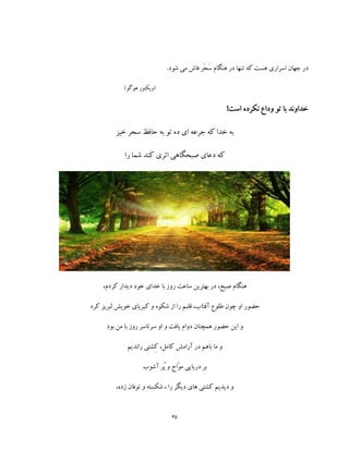 35
.‫شود‬ ‫می‬ ‫فاش‬ ‫َر‬‫ح‬َ‫س‬ ‫هنگام‬ ‫در‬ ‫تنها‬ ‫که‬ ‫هست‬ ‫اسراری‬ ‫جهان‬ ‫در‬
)‫هوگو‬ ‫(ویکتور‬
!‫است‬ ‫نکرده‬ ‫وداع‬ ‫تو‬ ‫با‬ ‫خداوند‬
‫خیز‬ ‫سحر‬ ‫حافظ‬ ‫به‬ ‫تو‬ ‫ده‬ ‫ای‬ ‫جرعه‬ ‫که‬ ‫خدا‬ ‫به‬
‫را‬ ‫شما‬ ‫کند‬ ‫اثری‬ ‫صبحگاهی‬ ‫دعای‬ ‫که‬
‫هنگ‬،‫کردم‬ ‫دیدار‬ ‫خود‬ ‫خدای‬ ‫با‬ ‫روز‬ ‫ساعت‬ ‫بهترین‬ ‫در‬ ،‫صبح‬ ‫ام‬
‫کرد‬ ‫لبریز‬ ‫خویش‬ ‫کبریای‬ ‫و‬ ‫شکوه‬ ‫از‬ ‫را‬ ‫قلبم‬ ،‫آفتاب‬ ‫طلوع‬ ‫چون‬ ‫او‬ ‫حضور‬
‫بود‬ ‫من‬ ‫با‬ ‫روز‬ ‫سرتاسر‬ ‫او‬ ‫و‬ ‫یافت‬ ‫دوام‬ ‫همچنان‬ ‫حضور‬ ‫این‬ ‫و‬
‫راندیم‬ ‫ِشتی‬‫ک‬ ،‫کامل‬ ‫آرامش‬ ‫در‬ ‫باهم‬ ‫ما‬ ‫و‬
‫آشوب‬ ‫ُر‬‫پ‬ ‫و‬ ‫ّاج‬‫و‬‫م‬ ‫دریایی‬ ‫بر‬
‫دیگر‬ ‫های‬ ‫کشتی‬ ‫دیدیم‬ ‫و‬،‫زده‬ ‫توفان‬ ‫و‬ ‫شکسته‬ ، ‫را‬
 