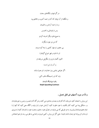 36
‫سخت‬ ‫تنگناهای‬ ‫و‬ ‫گردابها‬ ‫در‬
‫بود‬ ‫تالطم‬ ‫و‬ ‫آشوب‬ ‫همه‬ ‫را‬ ‫آنان‬ ‫که‬ ‫توفان‬ ‫آن‬ ‫از‬ ‫شگفتا‬ ‫و‬
‫اطمینان‬ ‫و‬ ‫آرامش‬ ‫همه‬ ‫را‬ ‫ما‬ ‫و‬
‫افسوس‬ ‫و‬ ‫پشیمانی‬ ‫با‬ ‫پس‬
‫کردم‬ ‫اندیشه‬ ‫دیگر‬ ‫های‬ ‫صبح‬ ‫به‬
‫دیگران‬ ‫چون‬ ‫نیز‬ ‫من‬ ‫که‬
‫بودم‬ ‫کرده‬ ‫رها‬ ‫را‬ ‫کشتی‬ ‫مهار‬ ‫او‬ ‫حضور‬ ‫بی‬
‫قهر‬ ‫در‬ ‫شام‬ ‫تا‬ ‫(و‬.)‫گرفتار‬ ‫امواج‬
‫ام‬ ‫دریافته‬ ‫شگرفی‬ ‫راز‬ ‫دارم‬ ‫گمان‬ ‫اکنون‬
‫است‬ ‫این‬ ‫راز‬ ‫آن‬ ‫و‬:
‫باشد‬ ‫همراه‬ ‫تو‬ ‫با‬ ‫خداوند‬ ‫روز‬ ‫تمامی‬ ‫خواهی‬ ‫اگر‬
.‫کنی‬ ‫طلب‬ ‫صبحگاه‬ ‫را‬ ‫او‬ ‫که‬ ‫باید‬
‫کوشمان‬ ‫اسپولدینگ‬ ‫رالف‬
Ralph Spaulding Cushman
...‫تحمل‬ ‫قابل‬ ‫غیر‬ ‫آدمهای‬ ‫مورد‬ ‫در‬ ‫ّا‬‫م‬‫ا‬ ‫و‬
.‫کنید‬ ‫امتحان‬ ‫را‬ ‫روش‬ ‫این‬‫خویشاوندان‬ ‫و‬ ‫رئیس‬ ‫و‬ ‫همسر‬ ‫با‬ ‫که‬ ‫گاه‬ ‫هر‬ ‫و‬ ‫کشد‬ ‫می‬ ‫مشاجره‬ ‫و‬ ‫بحث‬ ‫به‬ ‫کارتان‬ ‫که‬ ‫وقت‬ ‫هر‬
‫با‬ ‫را‬ ‫آنها‬ ‫که‬ ‫کنید‬ ‫سعی‬ ‫آنگاه‬ ‫و‬ ‫یابید‬ ‫باز‬ ‫را‬ ‫خود‬ ‫آرامش‬ .‫کنید‬ ‫خلوت‬ ‫خود‬ ‫با‬ .‫بکشید‬ ‫کنار‬ ،‫کنید‬ ‫می‬ ‫پیدا‬ ‫مشکل‬ ...‫و‬
‫عشق‬ ، ‫خود‬ ‫ّم‬‫س‬‫تج‬ ‫در‬ ‫توانید‬ ‫می‬ ‫که‬ ‫طریقی‬ ‫هر‬ ‫به‬ .‫بپذیرید‬ ‫خصوصیاتشان‬ ‫تمام‬‫کنی‬ ‫نثارشان‬ ‫را‬ ‫خود‬ ‫محبت‬ ‫و‬‫نیروی‬ ‫به‬ (‫د‬
‫امتحانش‬ ‫هم‬ ‫باز‬ ‫رسد‬ ‫می‬ ‫نظر‬ ‫به‬ ‫ابتدایی‬ ‫و‬ ‫امروزه‬ ‫کمی‬ ، ‫روش‬ ‫این‬ ‫اگر‬ ‫حتی‬ .)‫باشید‬ ‫داشته‬ ‫ایمان‬ ‫ای‬ ‫پروانه‬ ‫اثر‬ ‫و‬ ‫ها‬ ‫ذره‬
 
