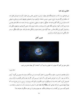 38
‫خود‬ ‫برای‬ ‫خلوتی‬
‫شده‬ ‫قائل‬ ‫خویشتن‬ ‫با‬ ‫کردن‬ ‫خلوت‬ ‫برای‬ ‫خاص‬ ‫احترامی‬ ‫و‬ ‫ارزش‬ ، ‫جهان‬ ‫های‬ ‫فرهنگ‬ ‫تمام‬ ‫در‬ ‫که‬ ‫نیست‬ ‫تصادفی‬ ‫این‬
‫صوفی‬ ‫و‬ ‫روحانی‬ ‫و‬ ‫راهب‬ ‫میلیونها‬ ‫همچنین‬ ‫و‬ ‫بودا‬ ، ‫ابراهیم‬ ، ‫ّد‬‫م‬‫مح‬ ، ‫موسی‬ ، ‫عیسی‬ ، ‫نوح‬ : ‫بشریت‬ ‫بزرگ‬ ‫ّمان‬‫ل‬‫مع‬ .‫اند‬
‫برد‬ ‫گام‬ ‫بزرگان‬ ‫این‬ ‫دنبال‬ ‫به‬ ‫که‬‫مقدسی‬ ‫های‬ ‫مکان‬ ‫به‬ ‫ما‬ ‫همه‬ .‫اند‬ ‫رسیده‬ ‫معراج‬ ‫به‬ ‫تنهایی‬ ‫و‬ ‫خلوت‬ ‫از‬ ‫همگی‬ ‫اند‬ ‫اشته‬
‫مان‬ ‫بانکی‬ ‫حسابهای‬ ‫بتوانیم‬ ‫که‬ ‫جایی‬ ‫نباشد‬ ‫خبری‬ ‫ساعت‬ ‫و‬ ‫روزنامه‬ ‫از‬ ‫یا‬ ،‫تلفن‬ ‫زنگ‬ ‫صدای‬ ‫از‬ ‫آنها‬ ‫در‬ ‫که‬ ‫داریم‬ ‫نیاز‬
‫م‬ ‫خانه‬ ‫بالکن‬ ‫یا‬ ‫خواب‬ ‫تخت‬ ‫از‬ ‫ای‬ ‫گوشه‬ ‫خواه‬ ، ‫ّس‬‫د‬‫مق‬ ‫مکان‬ ‫این‬ .‫کنیم‬ ‫فراموش‬ ‫را‬‫هر‬ ‫در‬ ، ‫جنگل‬ ‫یک‬ ‫خواه‬ ‫باشد‬ ‫ان‬
.‫نوآوری‬ ‫و‬ ‫اندیشه‬ ‫برای‬ ‫است‬ ‫مکانی‬ ‫حال‬
‫کامل‬ ‫تصویر‬
.‫یابیم‬ ‫می‬ ‫هستی‬ ‫جهان‬ ‫کل‬ ‫با‬ ‫آمیخته‬ ‫را‬ ‫آن‬ ‫برداریم‬ ‫تنهایی‬ ‫به‬ ‫را‬ ‫چیزی‬ ‫که‬ ‫کنیم‬ ‫می‬ ‫سعی‬ ‫وقتی‬
«‫مویر‬ ‫جان‬»
‫علم‬ ، ‫امروز‬ ‫به‬ ‫تا‬ ‫هفدهم‬ ‫قرن‬ ‫از‬،‫زب‬ ‫به‬ ‫دیدگاه‬ ‫این‬ .‫است‬ ‫کرده‬ ‫اختیار‬ ‫را‬ ‫نیوتن‬ ‫دیدگاه‬:‫گوید‬ ‫می‬ ‫چنین‬ ‫ساده‬ ‫ان‬"‫برای‬
‫ریزتر‬ ‫ّات‬‫ر‬‫ذ‬ ‫به‬ ‫نکردی‬ ‫درکش‬ ‫هم‬ ‫باز‬ ‫اگر‬ .‫کن‬ ‫بررسی‬ ‫را‬ ‫اجزا‬ ‫آن‬ ‫و‬ ‫کن‬ ‫تقسیم‬ ‫اجزایش‬ ‫به‬ ‫را‬ ‫آن‬ ، ‫چیز‬ ‫هر‬ ‫درک‬
ِ‫ب‬ ...‫و‬ ‫بوزون‬ ‫و‬ ‫کوارک‬ ‫و‬ ‫الکترون‬ ‫و‬ ‫اتم‬ ‫و‬ ‫مولکول‬ ‫به‬ ‫تا‬ ‫بده‬ ‫ادامه‬ ‫آنقدر‬ ‫و‬ ‫کن‬ ‫تقسیمش‬ِ‫ر‬‫است‬ ‫طریق‬ ‫این‬ ‫از‬ ‫و‬ ‫سی‬‫که‬
‫نهای‬‫درک‬ ‫را‬ ‫هستی‬ ‫جهان‬ ً‫ا‬‫ت‬.‫کرد‬ ‫خواهی‬‫ً؟‬‫ا‬‫واقع‬...‫و‬ ‫صفات‬ ‫و‬ ‫ضمایر‬ ‫به‬ ‫را‬ ‫آن‬ ‫و‬ ‫بردارید‬ ‫را‬ ‫ارزش‬ ‫با‬ ‫شعر‬ ‫قطعه‬ ‫یک‬
‫شد؟‬ ‫خواهد‬ ‫دستگیرتان‬ ‫شعر‬ ‫این‬ ‫از‬ ‫بیشتر‬ ‫چیزی‬ ‫چه‬ .‫بشکنید‬ ‫حروفشان‬ ‫به‬ ‫را‬ ‫کلمات‬ ‫این‬ ‫سپس‬ ‫کنید‬ ‫تقسیم‬
 