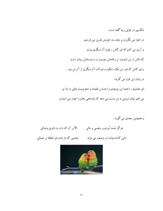 40
:‫است‬ ‫گفته‬ ‫زیبا‬ ‫غزلی‬ ‫در‬ ‫شکسپیر‬
‫فرستم‬ ‫می‬ ‫نفرین‬ ‫خویش‬ ‫بد‬ ‫بخت‬ ‫بر‬ ‫و‬ ‫نگرم‬ ‫می‬ ‫خود‬ ‫در‬
‫بودم‬ ‫دیگری‬ ‫آن‬ ‫چون‬ ، ‫کاش‬ ‫ای‬ ‫که‬ ‫کنم‬ ‫می‬ ‫آرزو‬ ‫و‬
‫است‬ ‫بیشتر‬ ‫دوستانش‬ ‫و‬ ‫تر‬ ‫موزون‬ ‫قامتش‬ ‫و‬ ‫تر‬ ‫امیدوار‬ ‫من‬ ‫از‬ ‫دلش‬ ‫که‬
.‫بود‬ ‫من‬ ِ‫ن‬‫آ‬ ‫از‬ ‫دیگری‬ ‫آن‬ ‫شوکت‬ ‫و‬ ‫شکوه‬ ،‫یک‬ ‫این‬ ‫هنر‬ ‫که‬ ‫کاش‬ ‫ای‬ ‫و‬
:‫گوید‬ ‫می‬ ‫غزل‬ ‫این‬ ‫پایان‬ ‫در‬
‫ی‬ ‫به‬ ‫وقتی‬ ‫محرومیت‬ ‫و‬ ‫نقصان‬ ‫احساس‬ ‫و‬ ‫نومیدی‬ ‫این‬ ‫همه‬ ‫با‬ ، ‫معشوق‬ ‫ای‬‫تو‬ ‫اد‬
.‫شمارم‬ ‫می‬ ‫خوار‬ ‫را‬ ‫عالم‬ ‫پادشاهی‬ ‫که‬ ‫دهد‬ ‫می‬ ‫دست‬ ‫من‬ ‫به‬ ‫ثروتی‬ ‫چنان‬ ‫افتم‬ ‫می‬
: ‫گوید‬ ‫می‬ ‫سعدی‬ ‫همچنین‬ ‫و‬
َ‫ح‬ ‫هرگز‬َ‫س‬ُ‫ب‬َ‫ن‬ ‫د‬‫مالی‬ ‫و‬ ‫منصبی‬ ‫بر‬ ‫ردم‬‫وصالی‬ ‫دلبری‬ ‫به‬ ‫دارد‬ ‫که‬ ‫آن‬ ‫بر‬ ‫ِآل‬‫ا‬
‫نیاید‬ ‫می‬ ‫وصف‬ ‫در‬ ‫دولت‬ ‫کدام‬ ‫دانی‬‫جما‬ ‫بر‬ ‫لحظه‬ ‫هر‬ ‫باشد‬ ‫باز‬ ‫که‬ ‫چشمی‬‫لی‬
 