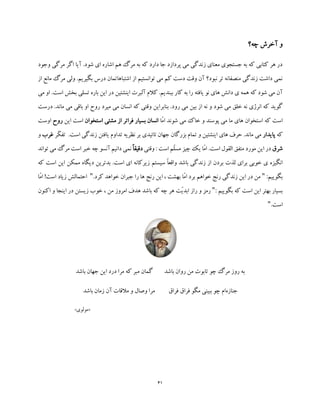 41
‫چه؟‬ ‫آخرش‬ ‫و‬
‫وجود‬ ‫مرگی‬ ‫اگر‬ ‫آیا‬ .‫شود‬ ‫ای‬ ‫اشاره‬ ‫هم‬ ‫مرگ‬ ‫به‬ ‫که‬ ‫دارد‬ ‫جا‬ ‫پردازد‬ ‫می‬ ‫زندگی‬ ‫معنای‬ ‫جستجوی‬ ‫به‬ ‫که‬ ‫کتابی‬ ‫هر‬ ‫در‬
‫از‬ ‫مانع‬ ‫مرگ‬ ‫ولی‬ .‫بگیریم‬ ‫درس‬ ‫اشتباهاتمان‬ ‫از‬ ‫توانستیم‬ ‫می‬ ‫کم‬ ‫دست‬ ‫وقت‬ ‫آن‬ ‫نبود؟‬ ‫تر‬ ‫منصفانه‬ ‫زندگی‬ ‫داشت‬ ‫نمی‬
‫یافته‬ ‫نو‬ ‫های‬ ‫دانش‬ ‫ی‬ ‫همه‬ ‫که‬ ‫شود‬ ‫می‬ ‫آن‬‫می‬ ‫او‬ .‫است‬ ‫بخش‬ ‫تسلی‬ ‫باره‬ ‫این‬ ‫در‬ ‫اینشتین‬ ‫آلبرت‬ ‫کالم‬ .‫ببندیم‬ ‫کار‬ ‫به‬ ‫را‬
‫رود‬ ‫می‬ ‫بین‬ ‫از‬ ‫نه‬ ‫و‬ ‫شود‬ ‫می‬ ‫خلق‬ ‫نه‬ ‫انرژی‬ ‫که‬ ‫گوید‬‫بنابر‬ .‫درست‬ .‫ماند‬ ‫می‬ ‫باقی‬ ‫او‬ ‫روح‬ ‫میرد‬ ‫می‬ ‫انسان‬ ‫که‬ ‫وقتی‬ ‫این‬
‫که‬ ‫است‬‫م‬ ‫خاک‬ ‫و‬ ‫پوسند‬ ‫می‬ ‫ما‬ ‫های‬ ‫استخوان‬‫ّا‬‫م‬‫ا‬ ‫شوند‬ ‫ی‬‫استخوا‬ ‫مشتی‬ ‫از‬ ‫فراتر‬ ‫بسیار‬ ‫انسان‬‫ن‬‫این‬ ‫است‬‫رو‬‫ح‬‫اوست‬
‫که‬‫پایدار‬‫ّر‬‫ک‬‫تف‬ .‫است‬ ‫زندگی‬ ‫یافتن‬ ‫تداوم‬ ‫نظریه‬ ‫بر‬ ‫تائیدی‬ ‫جهان‬ ‫بزرگان‬ ‫تمام‬ ‫و‬ ‫اینشتین‬ ‫های‬ ‫حرف‬ .‫ماند‬ ‫می‬‫غ‬‫رب‬‫و‬
‫شرق‬‫است‬ ‫القول‬ ‫متفق‬ ‫مورد‬ ‫این‬ ‫در‬.‫وقتی‬ : ‫است‬ ‫ّم‬‫ل‬‫مس‬ ‫چیز‬ ‫یک‬ ‫ّا‬‫م‬‫ا‬ً‫ا‬‫دقیق‬‫توان‬ ‫می‬ ‫مرگ‬ ‫است‬ ‫خبر‬ ‫چه‬ ‫آنسو‬ ‫دانیم‬ ‫نمی‬‫د‬
‫ب‬ ‫لذت‬ ‫برای‬ ‫خوبی‬ ‫ی‬ ‫انگیزه‬‫که‬ ‫است‬ ‫این‬ ‫ممکن‬ ‫دیگاه‬ ‫بدترین‬ .‫است‬ ‫ای‬ ‫زیرکانه‬ ‫سیستم‬ ً‫ا‬‫واقع‬ ‫باشد‬ ‫زندگی‬ ‫از‬ ‫ردن‬
:‫بگوییم‬".‫کرد‬ ‫خواهد‬ ‫جبران‬ ‫را‬ ‫ها‬ ‫رنج‬ ‫این‬ ، ‫بهشت‬ ‫ّا‬‫م‬‫ا‬ ‫برد‬ ‫خواهم‬ ‫رنج‬ ‫زندگی‬ ‫این‬ ‫در‬ ‫من‬"‫ّا‬‫م‬‫ا‬ !‫است‬ ‫زیاد‬ ‫احتمالش‬
: ‫بگوییم‬ ‫که‬ ‫است‬ ‫این‬ ‫بهتر‬ ‫بسیار‬"‫امروز‬ ‫هدف‬ ‫باشد‬ ‫که‬ ‫چه‬ ‫هر‬ ‫ّت‬‫ی‬‫ابد‬ ‫راز‬ ‫و‬ ‫رمز‬‫اکن‬ ‫و‬ ‫اینجا‬ ‫در‬ ‫زیستن‬ ‫خوب‬ ، ‫من‬‫ون‬
.‫است‬"
‫ب‬‫باشد‬ ‫روان‬ ‫من‬ ‫تابوت‬ ‫چو‬ ‫مرگ‬ ‫روز‬ ‫ه‬‫باشد‬ ‫جهان‬ ‫این‬ ‫درد‬ ‫مرا‬ ‫که‬ ‫مبر‬ ‫گمان‬
‫جنازه‬‫فرا‬ ‫فراق‬ ‫مگو‬ ‫ببینی‬ ‫چو‬ ‫ام‬‫ق‬‫باشد‬ ‫زمان‬ ‫آن‬ ‫مالقات‬ ‫و‬ ‫وصال‬ ‫مرا‬
«‫مولوی‬»
 
